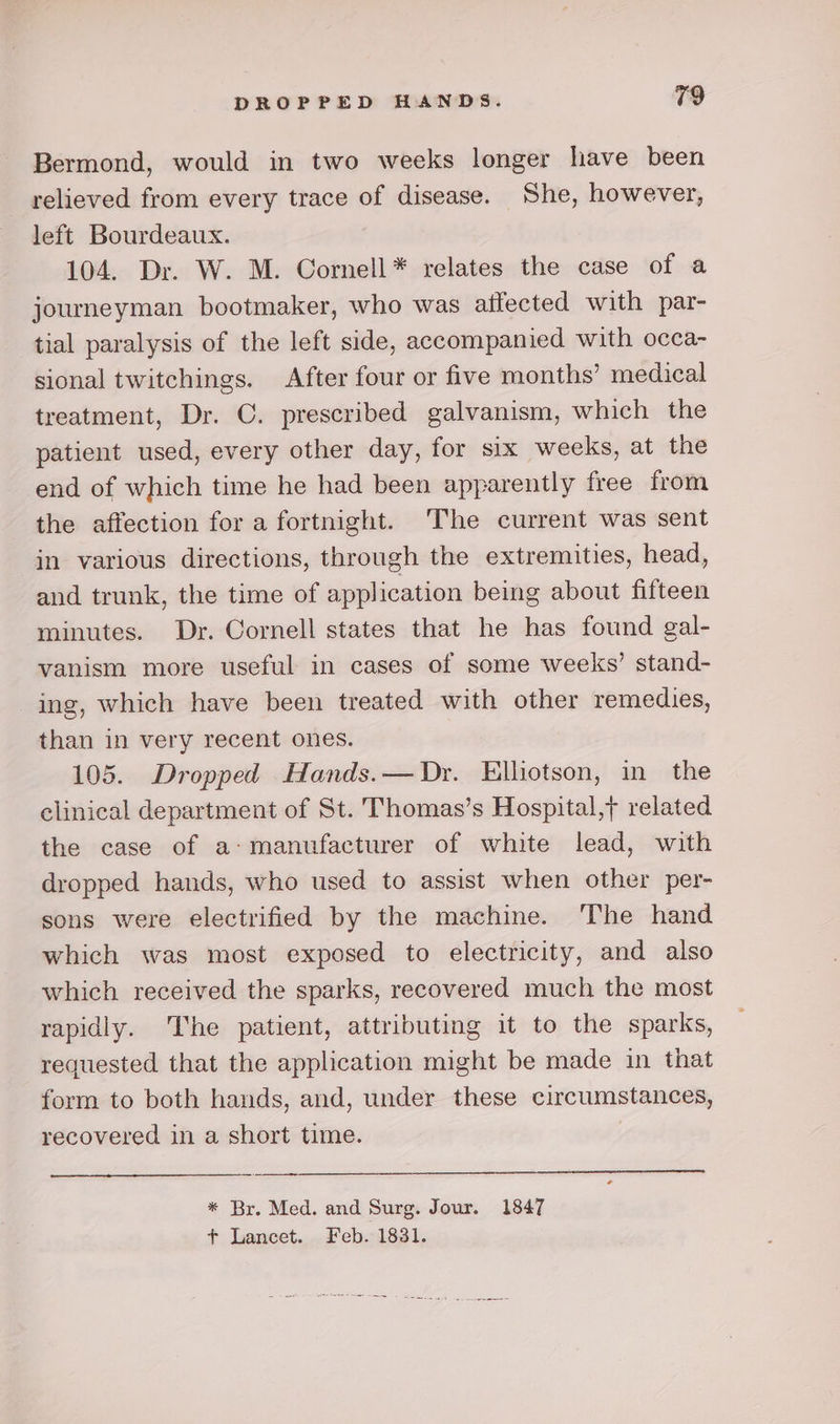 Bermond, would in two weeks longer have been relieved from every trace of disease. She, however, left Bourdeaux. 104. Dr. W. M. Cornell* relates the case of a journeyman bootmaker, who was affected with par- tial paralysis of the left side, accompanied with occa- sional twitchings. After four or five months’ medical treatment, Dr. C. prescribed galvanism, which the patient used, every other day, for six weeks, at the end of which time he had been apparently free from the affection for a fortnight. ‘The current was sent in various directions, through the extremities, head, and trunk, the time of application being about fifteen minutes. Dr. Cornell states that he has found gal- vanism more useful in cases of some weeks’ stand- ing, which have been treated with other remedies, than in very recent ones. 105. Dropped Hands.— Dr. Elhotson, in the clinical department of St. Thomas’s Hospital,y related the case of a: manufacturer of white lead, with dropped hands, who used to assist when other per- sons were electrified by the machine. The hand which was most exposed to electricity, and also which received the sparks, recovered much the most rapidly. The patient, attributing it to the sparks, requested that the application might be made in that form to both hands, and, under these circumstances, recovered in a short time. * Br. Med. and Surg. Jour. 1847 ft Lancet. Feb. 1831.