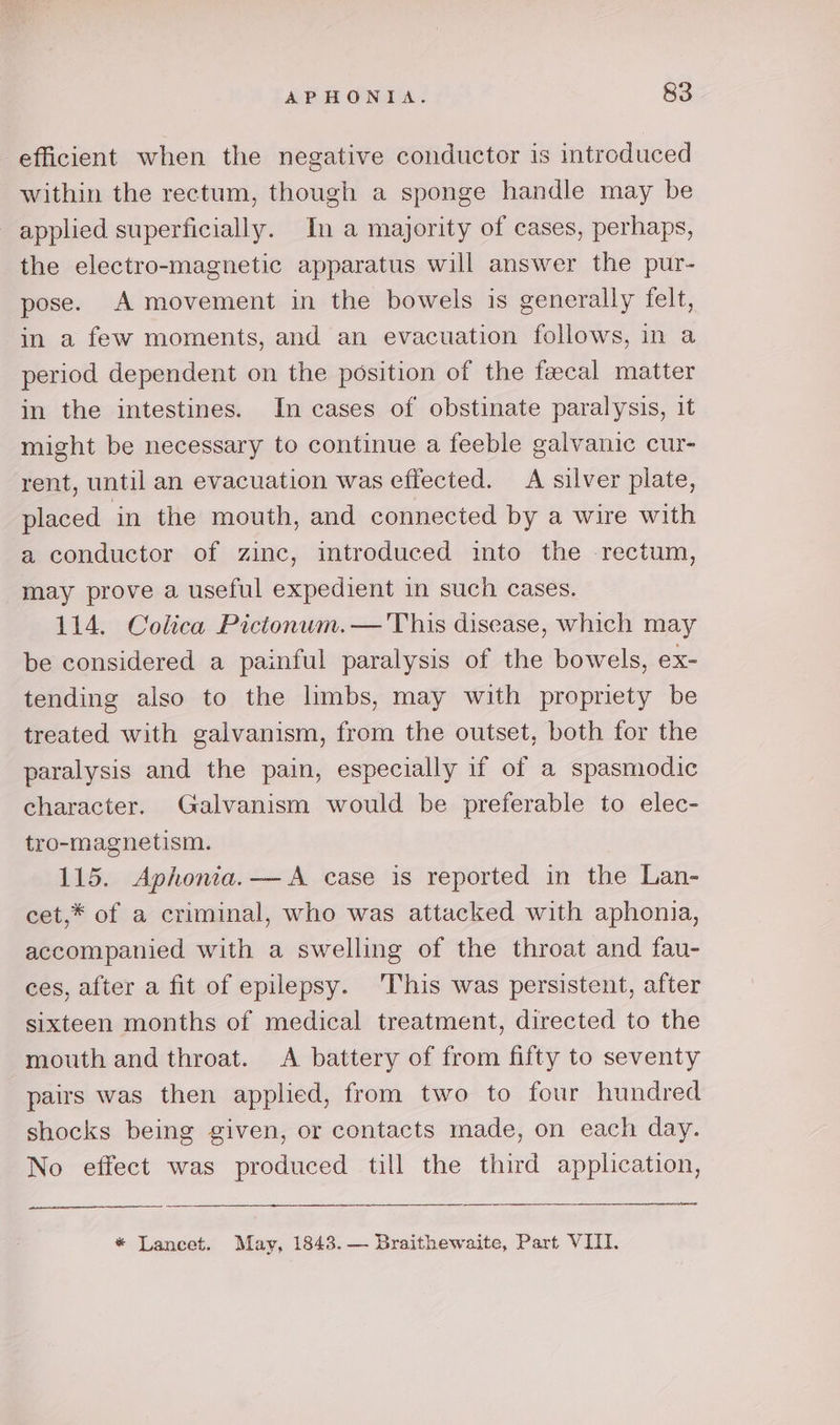 efficient when the negative conductor is introduced within the rectum, though a sponge handle may be applied superficially. In a majority of cases, perhaps, the electro-magnetic apparatus will answer the pur- pose. A movement in the bowels is generally felt, in a few moments, and an evacuation follows, in a period dependent on the position of the feecal matter in the intestines. In cases of obstinate paralysis, it might be necessary to continue a feeble galvanic cur- rent, until an evacuation was effected. A silver plate, placed in the mouth, and connected by a wire with a conductor of zinc, introduced into the -rectum, may prove a useful expedient in such cases. 114. Colica Pictonum.— This disease, which may be considered a painful paralysis of the bowels, ex- tending also to the limbs, may with propriety be treated with galvanism, from the outset, both for the paralysis and the pain, especially if of a spasmodic character. Galvanism would be preferable to elec- tro-magnetism. 115. Aphonia.— A case is reported in the Lan- cet,* of a criminal, who was attacked with aphonia, accompanied with a swelling of the throat and fau- ces, after a fit of epilepsy. This was persistent, after sixteen months of medical treatment, directed to the mouth and throat. &lt;A battery of from fifty to seventy pairs was then applied, from two to four hundred shocks being given, or contacts made, on each day. No effect was produced till the third application, i ets * Lancet. May, 1843.— Braithewaite, Part VIII.