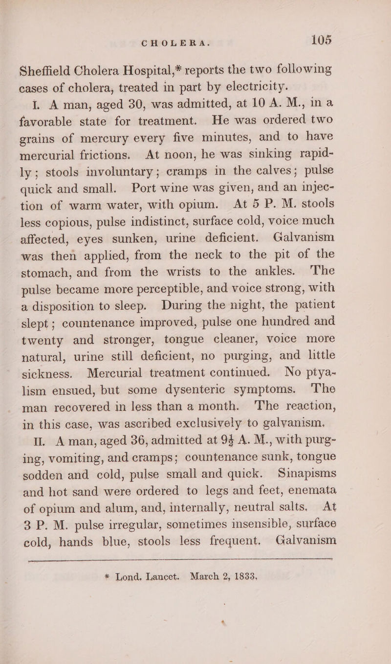 Sheffield Cholera Hospital,* reports the two following cases of cholera, treated in part by electricity. I. A man, aged 30, was admitted, at 10 A. M., ina favorable state for treatment. He was ordered two grains of mercury every five minutes, and to have mercurial frictions. At noon, he was sinking rapid- ly; stools involuntary; cramps in the calves; pulse quick and small. Port wine was given, and an injec- tion of warm water, with opium. At 5 P. M. stools less copious, pulse indistinct, surface cold, voice much affected, eyes sunken, urine deficient. Galvanism was then applied, from the neck to the pit of the stomach, and from the wrists to the ankles. The pulse became more perceptible, and voice strong, with a disposition to sleep. During the night, the patient slept ; countenance improved, pulse one hundred and twenty and stronger, tongue cleaner, voice more natural, urine still deficient, no purging, and little sickness. Mercurial treatment continued. No ptya- lism ensued, but some dysenteric symptoms. ‘The man recovered in less than a month. ‘The reaction, in this case, was ascribed exclusively to galvanism, u. A man, aged 36, admitted at 94 A. M., with purg- ing, vomiting, and cramps; countenance sunk, tongue sodden and cold, pulse small and quick. Sinapisms and hot sand were ordered to legs and feet, enemata of opium and alum, and, internally, neutral salts, At 3 P. M. pulse irregular, sometimes insensible, surface cold, hands blue, stools less frequent. Galvanism