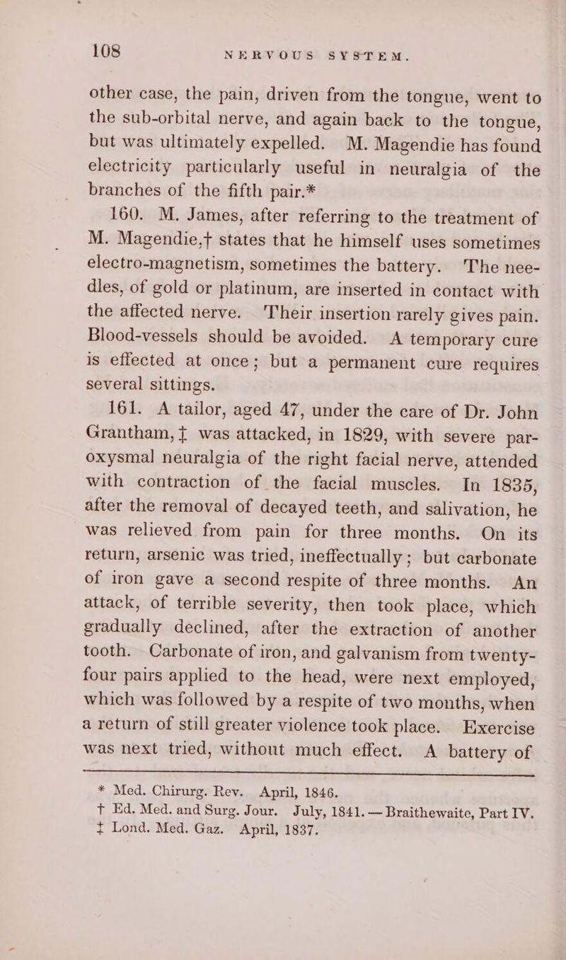 other case, the pain, driven from the tongue, went to the sub-orbital nerve, and again back to the tongue, but was ultimately expelled. M. Magendie has found electricity particularly useful in neuralgia of the branches of the fifth pair.* 160. M. James, after referring to the treatment of M. Magendie,t states that he himself uses sometimes electro-magnetism, sometimes the battery. The nee- dles, of gold or platinum, are inserted in contact with the affected nerve. Their insertion rarely gives pain. Blood-vessels should be avoided. &lt;A temporary cure is effected at once; but a permanent cure requires several sittings. 161. A tailor, aged 47, under the care of Dr. John Grantham, { was attacked, in 1829, with severe par- oxysmal neuralgia of the right facial nerve, attended with contraction of the facial muscles. In 1835, after the removal of decayed teeth, and salivation, he was relieved from pain for three months. On its return, arsenic was tried, ineffectually ; but carbonate of iron gave a second respite of three months. An attack, of terrible severity, then took place, which gradually declined, after the extraction of another tooth. Carbonate of iron, and galvanism from twenty- four pairs applied to the head, were next employed, which was followed by a respite of two months, when a return of still greater violence took place. Exercise was next tried, without much effect. A battery of ee ee ee ee ee Ce ee Tee ae. ee * Med. Chirurg. Rev. April, 1846. t Ed. Med. and Surg. Jour. July, 1841. — Braithewaite, Part IV. f Lond. Med. Gaz. April, 1837.