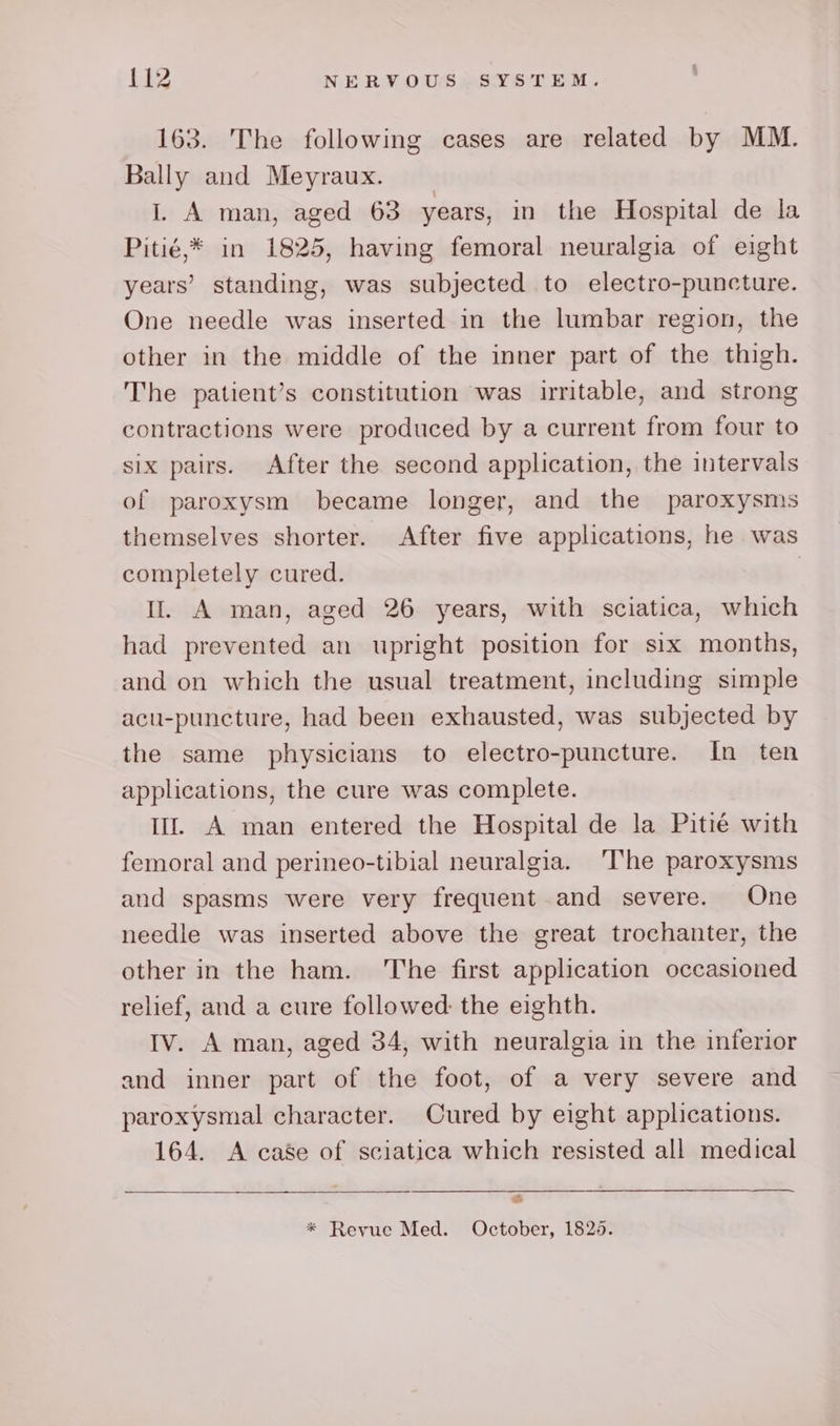 163. The following cases are related by MM. Bally and Meyraux. I. A man, aged 63 years, in the Hospital de la Pitié,* in 1825, having femoral neuralgia of eight years’ standing, was subjected to electro-puncture. One needle was inserted in the lumbar region, the other in the middle of the inner part of the thigh. The patient’s constitution was irritable, and strong contractions were produced by a current from four to six pairs. After the second application, the intervals of paroxysm became longer, and the paroxysms themselves shorter. After five applications, he was completely cured. | Il. A man, aged 26 years, with sciatica, which had prevented an upright position for six months, and on which the usual treatment, including simple acu-puncture, had been exhausted, was subjected by the same physicians to electro-puncture. In ten applications, the cure was complete. lf A man entered the Hospital de la Pitié with femoral and perineo-tibial neuralgia. ‘The paroxysms and spasms were very frequent and severe. One needle was inserted above the great trochanter, the other in the ham. ‘The first application occasioned relief, and a cure followed: the eighth. Iv. A man, aged 34, with neuralgia in the inferior and inner part of the foot, of a very severe and paroxysmal character. Cured by eight applications. 164. A case of sciatica which resisted all medical &amp; * Revue Med. October, 1825.