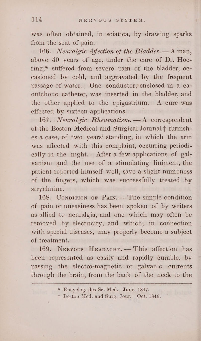 was often obtained, in sciatica, by drawing sparks from the seat of pain. 166. Neuralgic Affection of the Bladder.—A man, above 40 years of age, under the care of Dr. Hoe- ring,* suffered from severe pain of the bladder, oc- casioned by cold, and aggravated by the frequent passage of water. One conductor,:enclosed in a ca- outchouc catheter, was inserted in the bladder, and the other applied to the epigastrium. A cure was effected by sixteen applications. . 167. Neurulgic Rheumatism. — A correspondent of the Boston Medical and Surgical Journal + furnish- es a case, of two years’ standing, in which the arm was affected with this complaint, occurring periodi- cally in the night. After a few applications of gal- vanism and the use of a stimulating liniment, the patient reported himself well, save a slight numbness of the fingers, which was successfully treated by strychnine. 168. Conpirion or Patn.— The simple condition of pain or uneasiness has been spoken of by writers as allied to neuralgia, and one which may often be removed by electricity, and which, in connection with special diseases, may properly become a subject of treatment. 169. Nervous Herapacue.— This affection has been represented as easily and rapidly curable, by passing the electro-magnetic or galvanic currents through the brain, from the back of the neck to the * Encyclog. des Sc. Med. June, 1847. + Boston Med. and Surg. Jour. Oct. 1846.