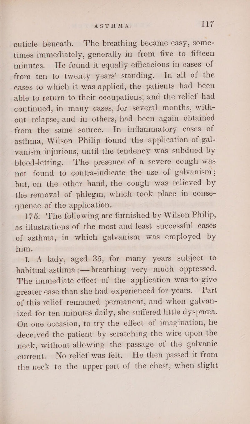 cuticle beneath. The breathing became easy, some- times immediately, generally in from five to fifteen minutes. He found it equally efficacious in cases of from ten to twenty years’ standing. In all of the cases to which it was applied, the patients had been able to return to their occupations, and the relief had continued, in many cases, for several months, with- out relapse, and in others, had been again obtained from the same source. In inflammatory cases of asthma, Wilson Philip found the application of gal- vanism injurious, until the tendency was subdued by blood-letting. The presence of a severe cough was not found to contra-indicate the use of galvanism ; but, on the other hand, the cough was relieved by the removal of phlegm, which took place in conse- quence of the application. 175. The following are furnished by Wilson Philip, as illustrations of the most and least successful cases of asthma, in which galvanism was employed by him. 1. A lady, aged 35, for many years subject to habitual asthma ;— breathing very much oppressed. The immediate effect of the application was to give greater ease than she had experienced for years. Part of this relief remained permanent, and when galvan- ized for ten minutes daily, she suffered little dyspnea. On one occasion, to try the effect of imagination, he deceived the patient by scratching the wire upon the neck, without allowing the passage of the galvanic current. No relief was felt. He then passed it from the neck to the upper part of the chest, when slight
