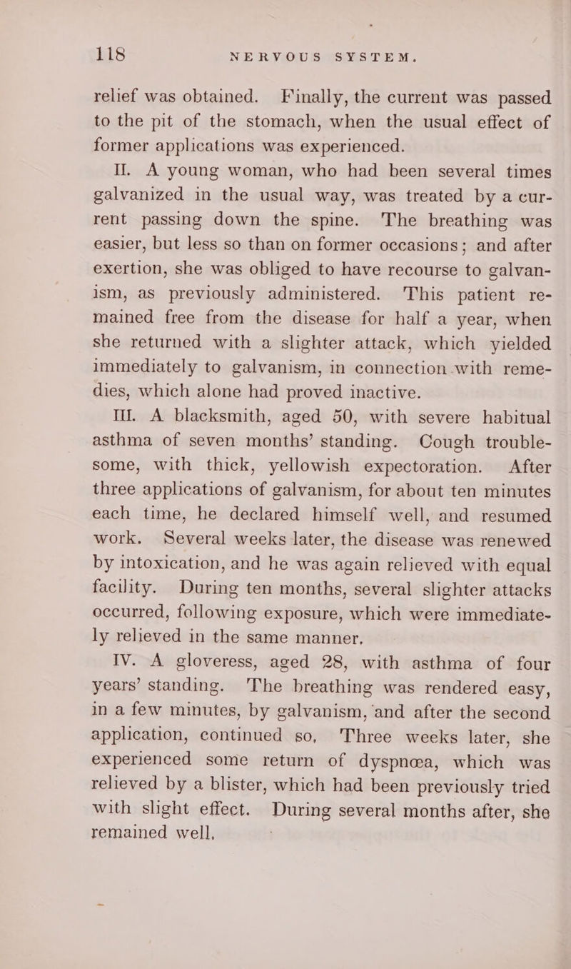 relief was obtained. Finally, the current was passed to the pit of the stomach, when the usual effect of former applications was experienced. Il. A young woman, who had been several times galvanized in the usual way, was treated by a cur- rent passing down the spine. The breathing was easier, but less so than on former occasions; and after exertion, she was obliged to have recourse to galvan- ism, as previously administered. This patient re- mained free from the disease for half a year, when she returned with a slighter attack, which yielded immediately to galvanism, in connection with reme- dies, which alone had proved inactive. lll. A blacksmith, aged 50, with severe habitual asthma of seven months’ standing. Cough trouble- some, with thick, yellowish expectoration. After three applications of galvanism, for about ten minutes each time, he declared himself well, and resumed work. Several weeks later, the disease was renewed by intoxication, and he was again relieved with equal facility. During ten months, several slighter attacks occurred, following exposure, which were immediate- ly relieved in the same manner, Iv. A gloveress, aged 28, with asthma of four years’ standing. 'The breathing was rendered easy, in a few minutes, by galvanism, ‘and after the second application, continued so, Three weeks later, she experienced some return of dyspnea, which was relieved by a blister, which had been previously tried with slight effect. During several months after, she remained well,