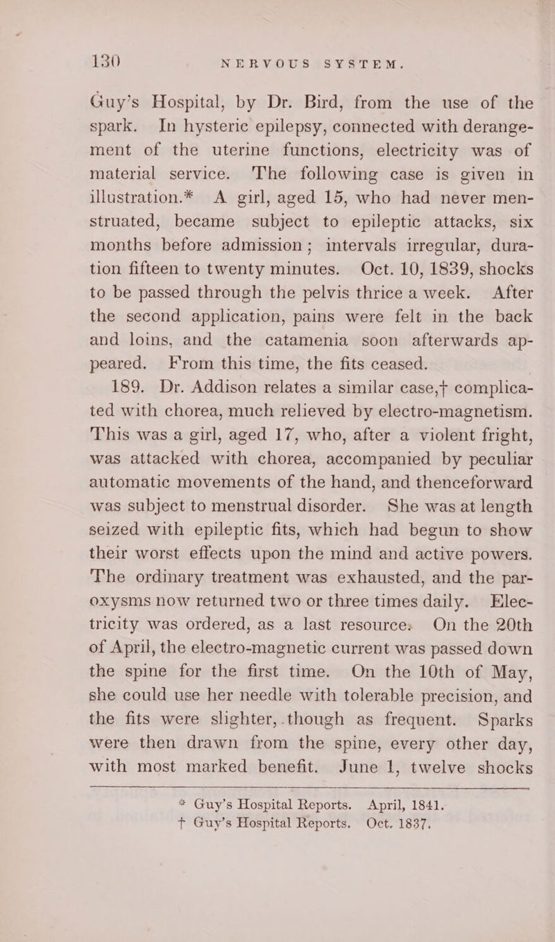 Guy’s Hospital, by Dr. Bird, from the use of the spark. In hysteric epilepsy, connected with derange- ment of the uterine functions, electricity was of material service. The following case is given in illustration.* A girl, aged 15, who had never men- struated, became subject to epileptic attacks, six months before admission; intervals irregular, dura- tion fifteen to twenty minutes. Oct. 10, 1839, shocks to be passed through the pelvis thrice a week. After the second application, pains were felt in the back and loins, and the catamenia soon afterwards ap- peared. From this time, the fits ceased. 3 189. Dr. Addison relates a similar case, complica- ted with chorea, much relieved by electro-magnetism. This was a girl, aged 17, who, after a violent fright, was attacked with chorea, accompanied by peculiar automatic movements of the hand, and thenceforward was subject to menstrual disorder. She was at length seized with epileptic fits, which had begun to show their worst effects upon the mind and active powers. The ordinary treatment was exhausted, and the par- oxysms now returned two or three times daily. Elec- tricity was ordered, as a last resource: On the 20th of April, the electro-magnetic current was passed down the spine for the first time. On the 10th of May, she could use her needle with tolerable precision, and the fits were slighter,.though as frequent. Sparks were then drawn from the spine, every other day, with most marked benefit. June 1, twelve shocks * Guy’s Hospital Reports. April, 1841. t Guy’s Hospital Reports. Oct. 1837,