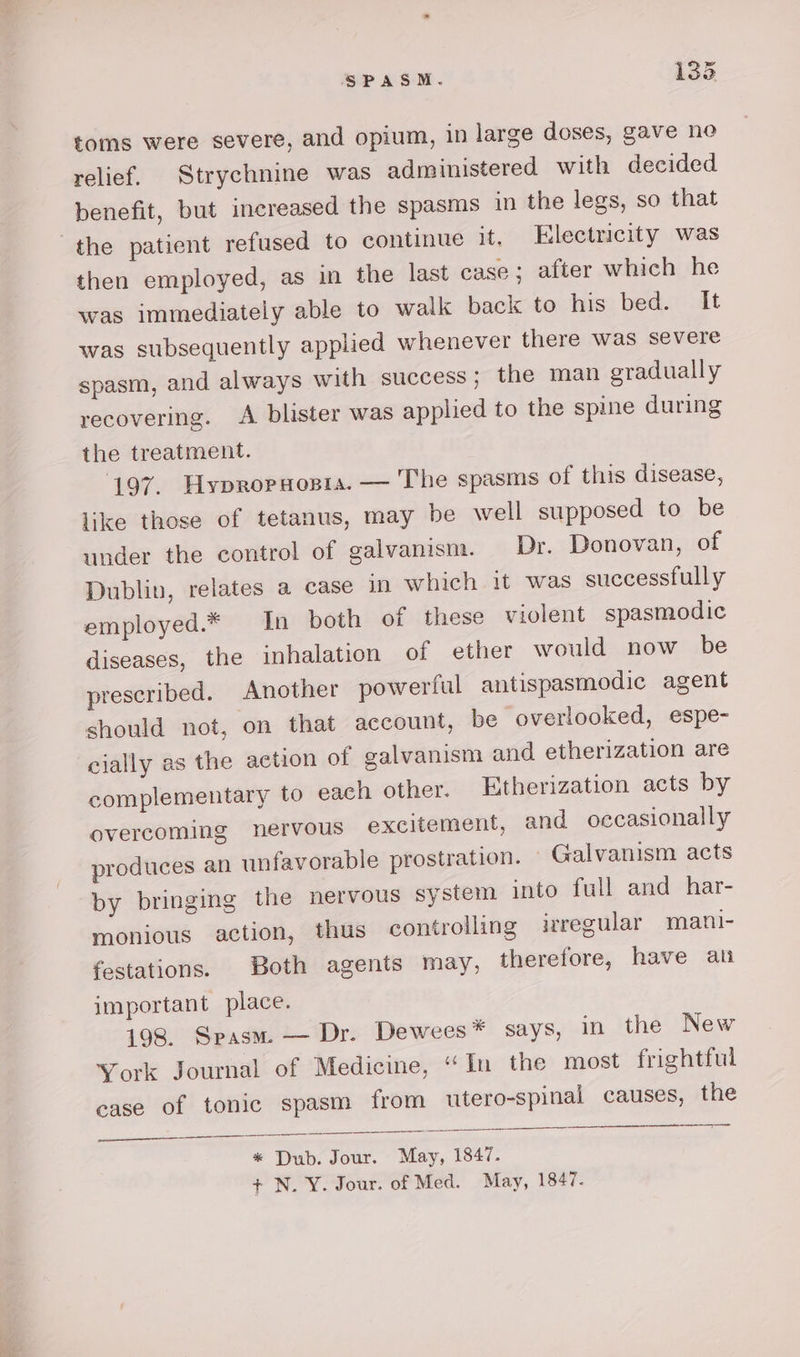YP SPASM. 133 toms were severe, and opium, in large doses, gave noe relief. Strychnine was administered with decided benefit, but increased the spasms in the legs, so that the patient refused to continue it, Electricity was then employed, as in the last case; after which he was immediately able to walk back to his bed. It was subsequently applied whenever there was severe spasm, and always with success; the man gradually recovering. A blister was applied to the spine during the treatment. 197. Hypropaopia. — The spasms of this disease, like those of tetanus, may be well supposed to be under the control of galvanism. Dr. Donovan, of Dublin, relates a case in which it was successfully employed.* In both of these violent spasmodic diseases, the inhalation of ether would now be prescribed. Another powerful antispasmodic agent should not, on that account, be overlooked, espe- cially as the action of galvanism and etherization are complementary to each other. Etherization acts by overcoming nervous excitement, and occasionally produces an unfavorable prostration. Galvanism acts by bringing the nervous system into full and har- monious action, thus controlling irregular mani- festations. Both agents may, therefore, have au important place. 198. Spasm. — Dr. Dewees* says, in the New York Journal of Medicine, “In the most frightful case of tonic spasm from utero-spinal causes, the a a * Dub. Jour. May, 1847.