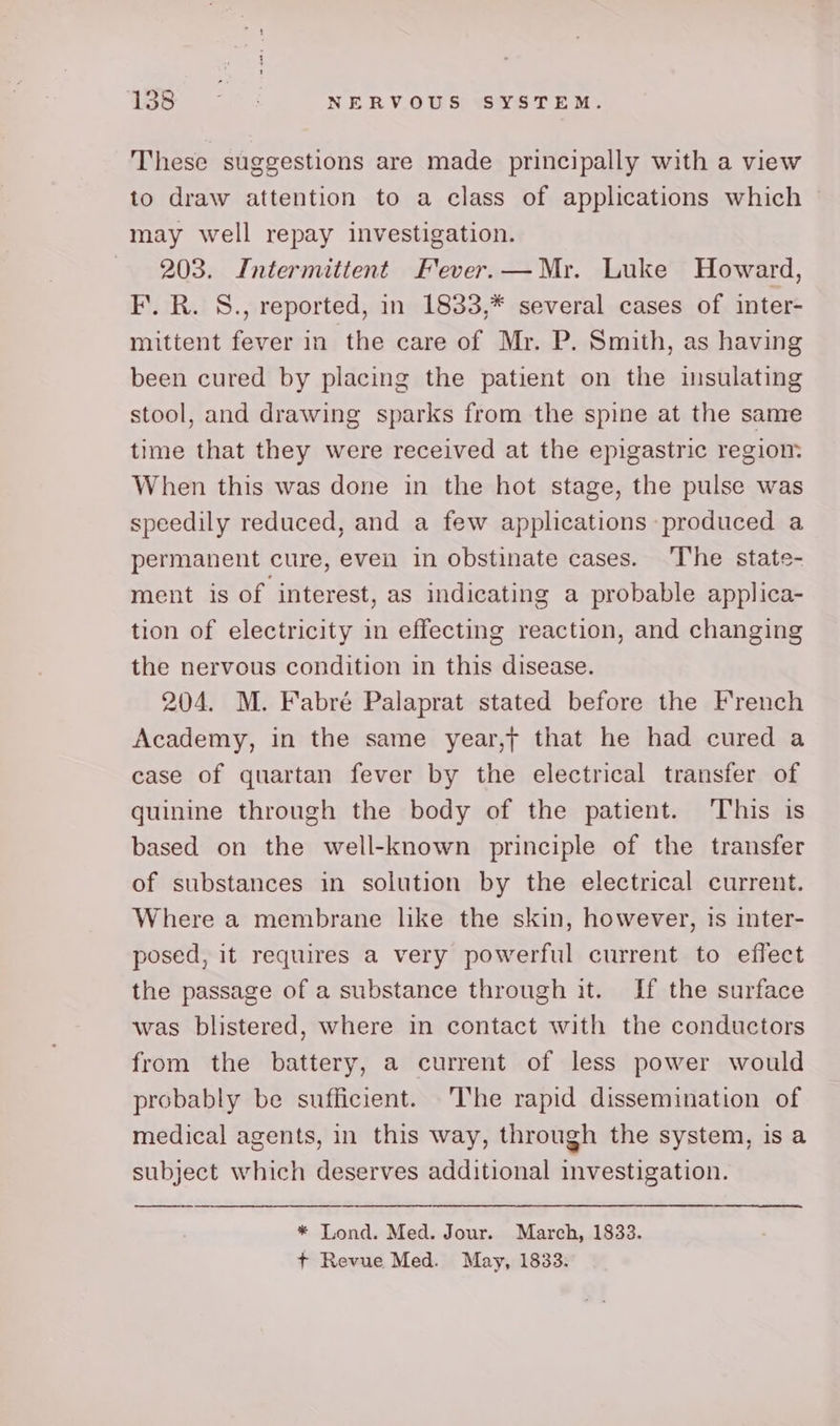 These suggestions are made principally with a view to draw attention to a class of applications which may well repay investigation. 203. Intermittent Fever.—Mr. Luke Howard, I’. R. S., reported, in 1833,* several cases of inter- mittent fever in the care of Mr. P. Smith, as having been cured by placing the patient on the insulating stool, and drawing sparks from the spine at the same time that they were received at the epigastric regiom When this was done in the hot stage, the pulse was speedily reduced, and a few applications produced a permanent cure, even in obstinate cases. The state- ment is of interest, as indicating a probable applica- tion of electricity in effecting reaction, and changing the nervous condition in this disease. 204. M. Fabré Palaprat stated before the French Academy, in the same year,t that he had cured a case of quartan fever by the electrical transfer of quinine through the body of the patient. This is based on the well-known principle of the transfer of substances in solution by the electrical current. Where a membrane like the skin, however, is inter- posed, it requires a very powerful current to effect the passage of a substance through it. If the surface was blistered, where in contact with the conductors from the battery, a current of less power would probably be sufficient. The rapid dissemination of medical agents, in this way, through the system, is a subject which deserves additional investigation. * Lond. Med. Jour. March, 1833. + Revue Med. May, 1833.