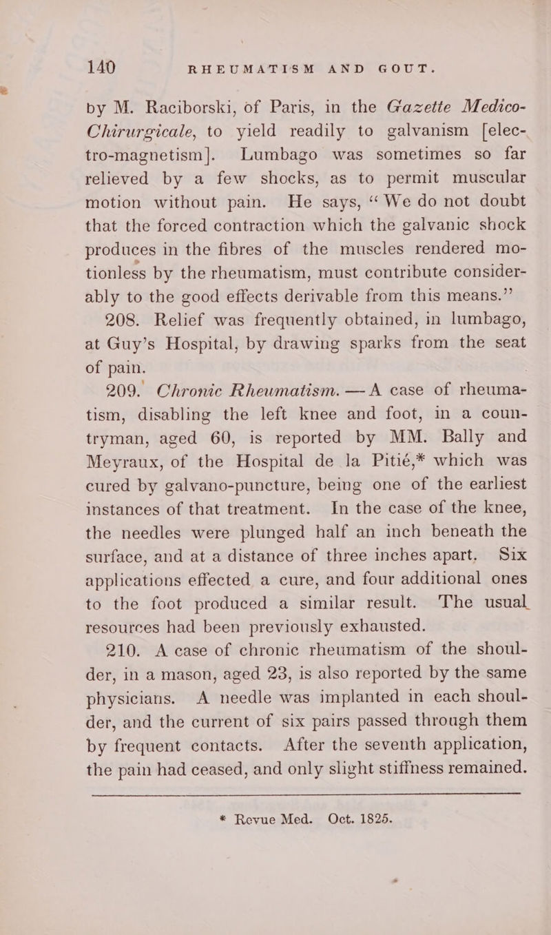 by M. Raciborski, of Paris, in the Gazette Medico- Chirurgicale, to yield readily to galvanism [elec- tro-magnetism]. Lumbago was sometimes so far relieved by a few shocks, as to permit muscular motion without pain. He says, “‘We do not doubt that the forced contraction which the galvanic shock produces in the fibres of the muscles rendered mo- tionless by the rheumatism, must contribute consider- ably to the good effects derivable from this means.” 208. Relief was frequently obtained, in lumbago, at Guy’s Hospital, by drawing sparks from the seat of pain. 7 209. Chronic Rheumatism. — A case of rheuma- tism, disabling the left knee and foot, in a coun- tryman, aged 60, is reported by MM. Bally and Meyraux, of the Hospital de la Pitié,* which was cured by galvano-puncture, being one of the earliest instances of that treatment. In the case of the knee, the needles were plunged half an inch beneath the surface, and at a distance of three inches apart. Six applications effected a cure, and four additional ones to the foot produced a similar result. The usual resources had been previously exhausted. 210. A case of chronic rheumatism of the shoul- der, in a mason, aged 23, is also reported by the same physicians. A needle was implanted in each shoul- der, and the current of six pairs passed through them by frequent contacts. After the seventh application, the pain had ceased, and only slight stiffness remained.