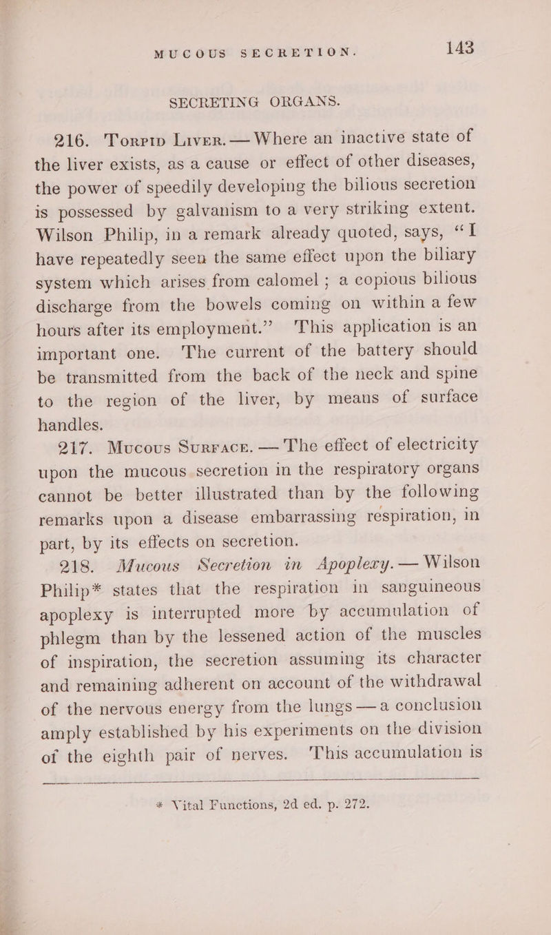 SECRETING ORGANS. 216. Torrtp Liver.— Where an inactive state of the liver exists, as a cause or effect of other diseases, the power of speedily developing the bilious secretion is possessed by galvanism to a very striking extent. Wilson Philip, in a remark already quoted, says, “ [ have repeatedly seen the same effect upon the bilary system which arises from calomel ; a copious bilious discharge from the bowels coming on within a few hours after its employment.”” ‘This application is an important one. ‘The current of the battery should be transmitted from the back of the neck and spine to the region of the liver, by means of surface handles. 217. Mucous Surrace. — The effect of electricity upon the mucous secretion in the respiratory organs cannot be better illustrated than by the following remarks upon a disease embarrassing respiration, in part, by its effects on secretion. 218. Mucous Secretion in Apoplery.— Wilson Philip* states that the respiration in sanguineous apoplexy is interrupted more by accumulation of phlegm than by the lessened action of the muscles of inspiration, the secretion assuming its character and remaining adherent on account of the withdrawal of the nervous energy from the lungs —a conclusion amply established by his experiments on the division of the eighth pair of nerves. This accumulation 1s * Vital Functions, 2d ed. p. 272.