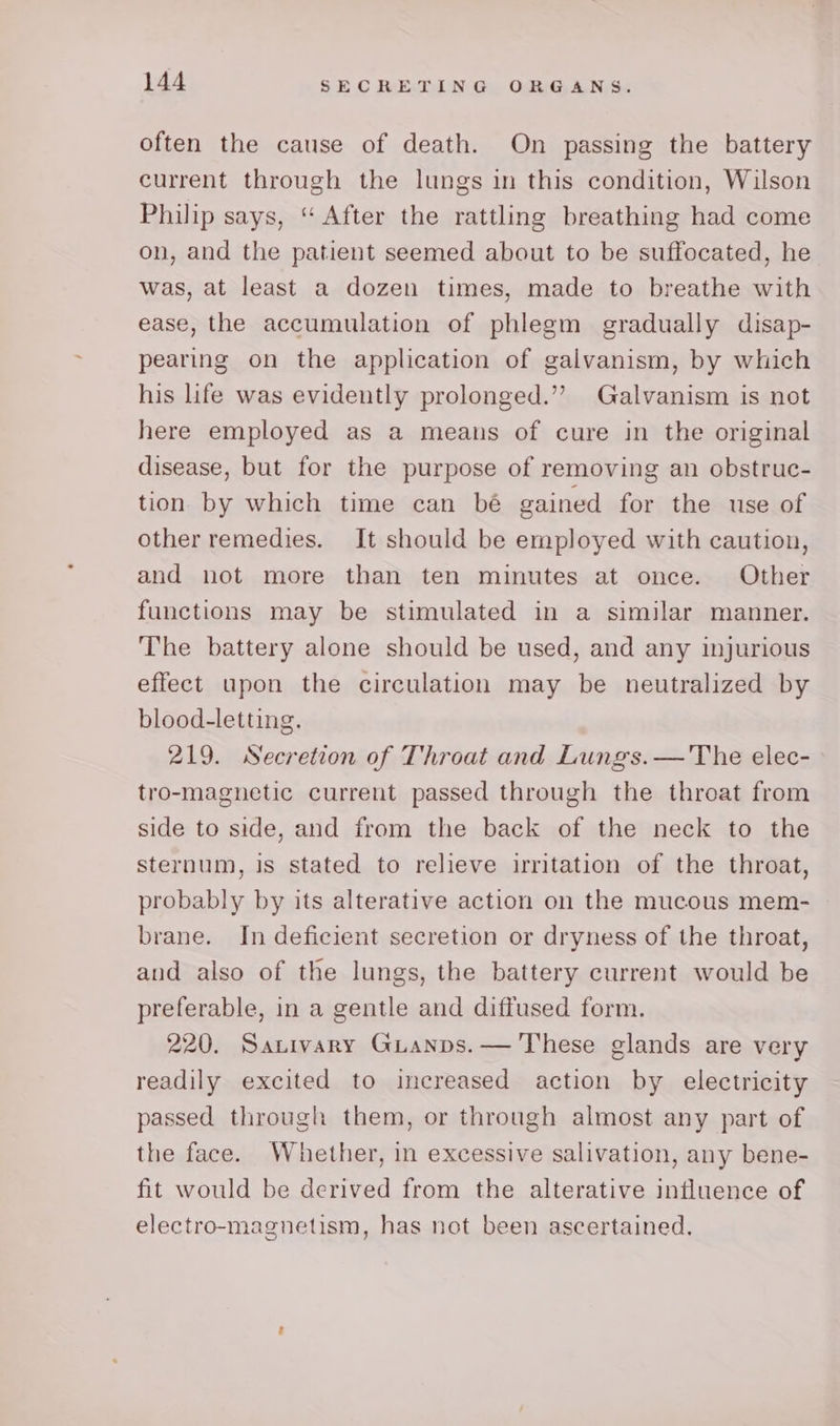 often the cause of death. On passing the battery current through the lungs in this condition, Wilson Philip says, “After the rattling breathing had come on, and the patient seemed about to be suffocated, he was, at least a dozen times, made to breathe with ease, the accumulation of phlegm gradually disap- pearing on the application of galvanism, by which his life was evidently prolonged.’”’ Galvanism is not here employed as a means of cure in the original disease, but for the purpose of removing an obstruc- tion by which time can bé gained for the use of other remedies. It should be employed with caution, and not more than ten minutes at once. Other functions may be stimulated in a similar manner. The battery alone should be used, and any injurious effect upon the circulation may be neutralized by blood-letting. 219. Secretion of Throat and Lungs.—'The elec- tro-magnetic current passed through the throat from side to side, and from the back of the neck to the sternum, is stated to relieve irritation of the throat, probably by its alterative action on the mucous mem- brane. In deficient secretion or dryness of the throat, and also of the lungs, the battery current would be preferable, in a gentle and diffused form. 220. Sauivary GuLanps.— These glands are very readily excited to increased action by electricity passed through them, or through almost any part of the face. Whether, in excessive salivation, any bene- fit would be derived from the alterative influence of electro-magnetism, has not been ascertained.