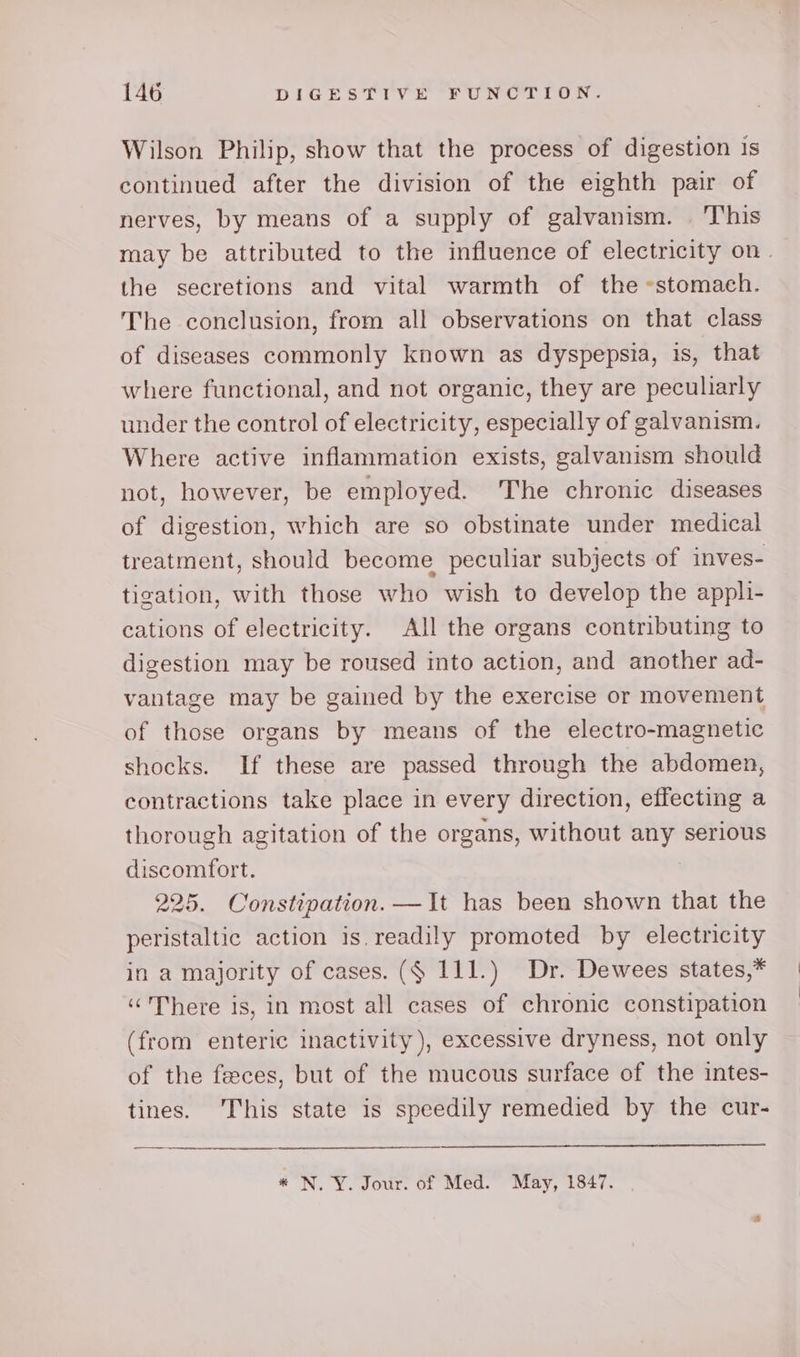 Wilson Philip, show that the process of digestion 1s continued after the division of the eighth pair of nerves, by means of a supply of galvanism. This may be attributed to the influence of electricity on. the secretions and vital warmth of the «stomach. The conclusion, from all observations on that class of diseases commonly known as dyspepsia, is, that where functional, and not organic, they are peculiarly under the control of electricity, especially of galvanism. Where active inflammation exists, galvanism should not, however, be employed. The chronic diseases of digestion, which are so obstinate under medical treatment, should become peculiar subjects of inves- tigation, with those who wish to develop the appli- cations of electricity. All the organs contributing to digestion may be roused into action, and another ad- vantage may be gained by the exercise or movement of those organs by means of the electro-magnetic shocks. If these are passed through the abdomen, contractions take place in every direction, effecting a thorough agitation of the organs, without any serious discomfort. 225. Constipation. —It has been shown that the peristaltic action is. readily promoted by electricity in a majority of cases. ($ 111.) Dr. Dewees states,* «There is, in most all cases of chronic constipation (from enteric inactivity), excessive dryness, not only of the feeces, but of the mucous surface of the intes- tines. This state is speedily remedied by the cur- * N.Y. Jour. of Med. May, 1847.