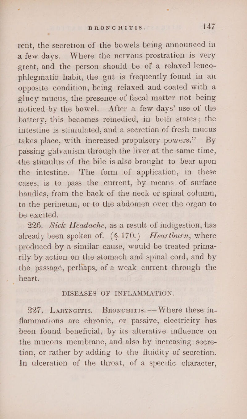 rent, the secretion of the bowels being announced in a few days. Where the nervous prostration is very great, and the person should be of a relaxed leuco- phlegmatic habit, the gut is frequently found in an opposite condition, being relaxed and coated with a gluey mucus, the presence of feecal matter not being noticed by the bowel. After a few days’ use of the battery, this becomes remedied, in both states; the intestine is stimulated, and a secretion of fresh mucus takes place, with increased propulsory powers.” By passing galvanism through the liver at the same time, the stimulus of the bile is also brought to bear upon the intestine. The form of application, in these cases, is to pass the current, by means of surface handles, from the back of the neck or spinal column, to the perineum, or to the abdomen over the organ to be excited. 226. Sick Headache, as a result of indigestion, has already been spoken of. ($ 170.) Heartburn, where produced by a similar cause, would be treated prima- rily by action on the stomach and spinal cord, and by the passage, perhaps, of a weak current through the heart. DISEASES OF INFLAMMATION. 227. Laryneitis. Broncuiris.— Where these in- flammations are chronic, or passive, electricity has been found beneficial, by its alterative influence on the mucous membrane, and also by increasing secre- tion, or rather by adding to the fluidity of secretion. In ulceration of the throat, of a specific character,