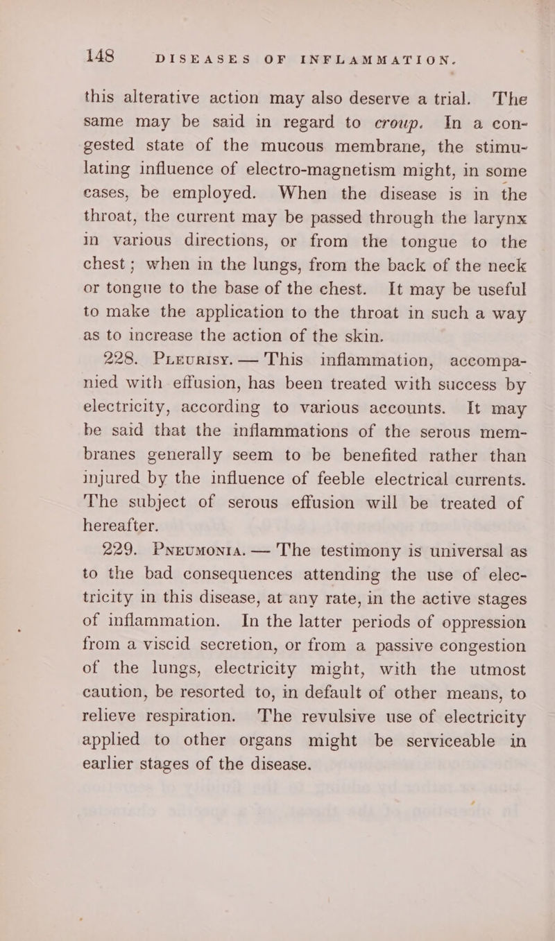 this alterative action may also deserve atrial. The same may be said in regard to croup. In a con- gested state of the mucous membrane, the stimu- lating influence of electro-magnetism might, in some cases, be employed. When the disease is in the throat, the current may be passed through the larynx in various directions, or from the tongue to the chest ; when in the lungs, from the back of the neck or tongue to the base of the chest. It may be useful to make the application to the throat in such a way as to increase the action of the skin. 228. Puevurisy.— This inflammation, accompa- nied with effusion, has been treated with success by electricity, according to various accounts. It may be said that the inflammations of the serous mem- branes generally seem to be benefited rather than injured by the influence of feeble electrical currents. The subject of serous effusion will be treated of hereafter. 229. Pneumonia. — The testimony is universal as to the bad consequences attending the use of elec- tricity in this disease, at any rate, in the active stages of inflammation. In the latter periods of oppression from a viscid secretion, or from a passive congestion of the lungs, electricity might, with the utmost caution, be resorted to, in default of other means, to relieve respiration. The revulsive use of electricity applied to other organs might be serviceable in earlier stages of the disease.