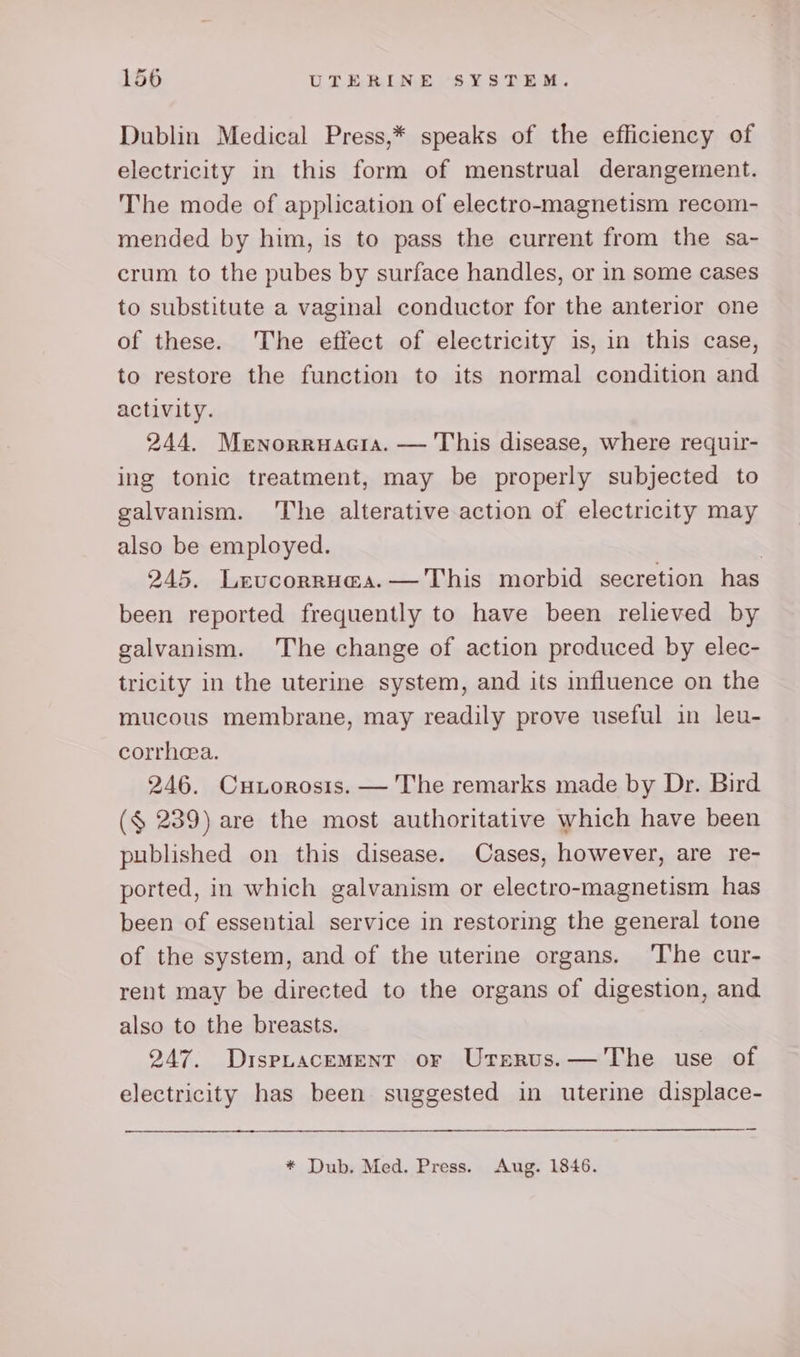 Dublin Medical Press,* speaks of the efficiency of electricity in this form of menstrual derangement. The mode of application of electro-magnetism recom- mended by him, is to pass the current from the sa- crum to the pubes by surface handles, or in some cases to substitute a vaginal conductor for the anterior one of these. The effect of electricity is, in this case, to restore the function to its normal condition and activity. 244. Menorruacia. — This disease, where requir- ing tonic treatment, may be properly subjected to galvanism. ‘The alterative action of electricity may also be employed. | 245. Levcorru@a.— This morbid secretion has been reported frequently to have been relieved by galvanism. The change of action produced by elec- tricity in the uterine system, and its influence on the mucous membrane, may readily prove useful in leu- corrhea. 246. Cuiorosis. — The remarks made by Dr. Bird ($ 239) are the most authoritative which have been published on this disease. Cases, however, are re- ported, in which galvanism or electro-magnetism has been of essential service in restoring the general tone of the system, and of the uterine organs. ‘The cur- rent may be directed to the organs of digestion, and also to the breasts. 247. DispuacemMentT or Urerus.— The use of electricity has been suggested in uterine displace- * Dub. Med. Press. Aug. 1846.