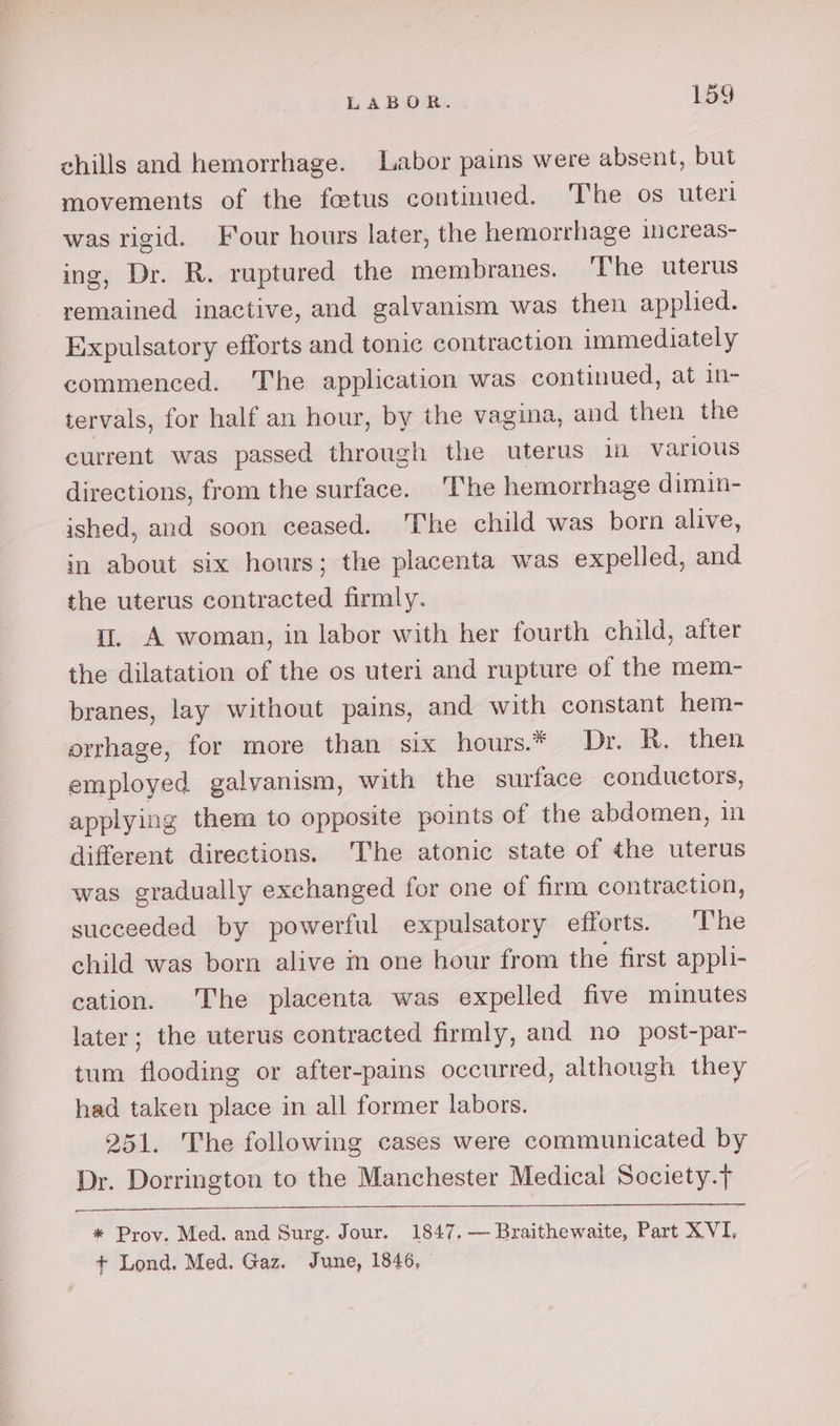 chills and hemorrhage. Labor pains were absent, but movements of the foetus continued. The os uteri was rigid. Four hours later, the hemorrhage increas- ing, Dr. R. ruptured the membranes. The uterus remained inactive, and galvanism was then applied. Expulsatory efforts and tonic contraction immediately commenced. The application was continued, at in- tervals, for half an hour, by the vagina, and then the current was passed through the cies in various directions, from the surface. ‘The hemorrhage dimin- ished, and soon ceased. 'The child was born alive, in about six hours; the placenta was expelled, and the uterus contracted firmly. i. A woman, in labor with her fourth child, after the dilatation of the os uteri and rupture of the mem- branes, lay without pains, and with constant hem- orrhage, for more than six hours.* Dr. R. then employed galvanism, with the surface conductors, applying them to opposite points of the abdomen, in different directions. 'The atonic state of the uterus was gradually exchanged for one of firm contraction, succeeded by powerful expulsatory efforts. The child was born alive im one hour from the first appli- cation. The placenta was expelled five minutes later; the uterus contracted firmly, and no post-par- tum flooding or after-pains occurred, although they had taken place in all former labors. 251. The following cases were communicated by Dr. Dorrington to the Manchester Medical Society.t * Prov. Med. and Surg. Jour. 1847. — Braithewaite, Part XVI.