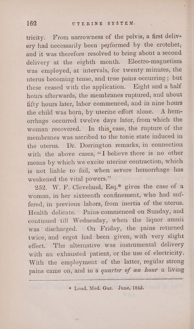 tricity. From narrowness of the pelvis, a first deliv- ery had necessarily been performed by the crotchet, and it was therefore resolved to bring about a second delivery at the eighth month. Electro-magnetism was employed, at intervals, for twenty minutes, the uterus becoming tense, and true pains occurring ; but these ceased with the application. Hight and a half hours afterwards, the membranes ruptured, and about fifty hours later, labor commenced, and in nine hours the child was born, by uterine effort alone. A hem- orrhage occurred twelve days later, from which the woman recovered. In this, case, the rupture of the membranes was ascribed to the tonic state induced in’ the uterus. Dr. Dorrington remarks, in connection with the above cases, ‘I believe there is no other means by which we excite uterine contraction, which is not liable to fail, when severe hemorrhage has weakened the vital powers.” 252. W. F. Cleveland, Esq.* gives the case of a woman, in her sixteenth confinement, who had suf- fered, in previous labors, from inertia of the uterus. Health delicate. Pains commenced on Sunday, and continued till Wednesday, when the liquor amni was discharged. On Friday, the pains returned twice, and ergot had been given, with very slight effect. The alternative was instrumental delivery with an exhausted patient, or the use of electricity. With the employment of the latter, regular strong pains came on, and in a quarter of an hour a living —