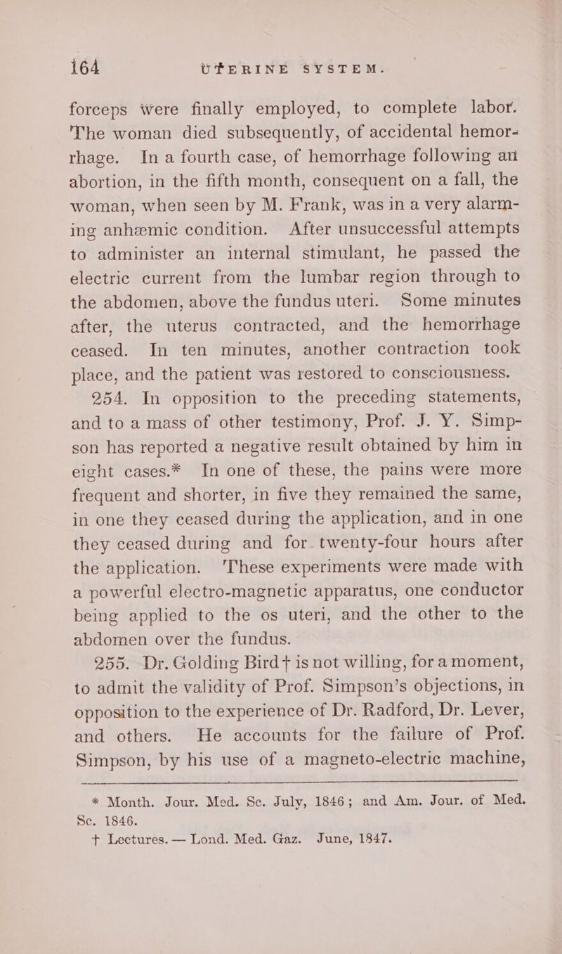 forceps were finally employed, to complete labor. The woman died subsequently, of accidental hemor- rhage. Ina fourth case, of hemorrhage following an abortion, in the fifth month, consequent on a fall, the woman, when seen by M. Frank, was in a very alarm- ing anhemic condition. After unsuccessful attempts to administer an internal stimulant, he passed the electric current from the lumbar region through to the abdomen, above the fundus uteri. Some minutes after, the uterus contracted, and the hemorrhage ceased. In ten minutes, another contraction took place, and the patient was restored to consciousness. 254. In opposition to the preceding statements, and to a mass of other testimony, Prof. J. Y. Simp- son has reported a negative result obtained by him in eight cases.* In one of these, the pains were more frequent and shorter, in five they remained the same, in one they ceased during the application, and in one they ceased during and for twenty-four hours after the application. ‘These experiments were made with a powerful electro-magnetic apparatus, one conductor being applied to the os uteri, and the other to the abdomen over the fundus. 255. Dr. Golding Bird + is not willing, fora moment, to admit the validity of Prof. Simpson’s objections, in opposition to the experience of Dr. Radford, Dr. Lever, and others. He accounts for the failure of Prof. Simpson, by his use of a magneto-electric machine, * Month. Jour. Med. Sc. July, 1846; and Am. Jour. of Med. Se. 1846. + Lectures. — Lond. Med. Gaz. June, 1847.