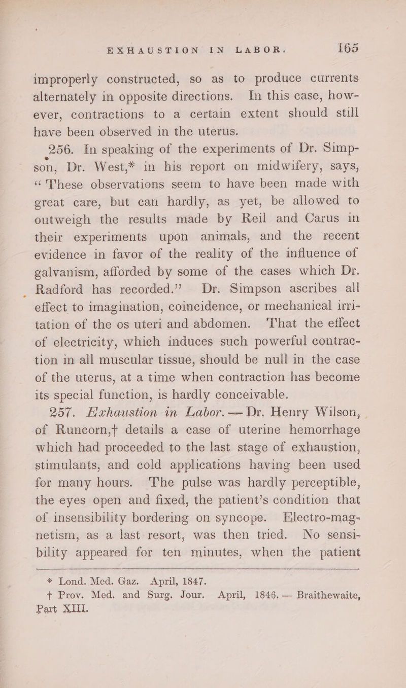 improperly constructed, so as to produce currents alternately in opposite directions. In this case, how- ever, contractions to a certain extent should still have been observed in the uterus. 256. In speaking of the experiments of Dr. Simp- son, Dr. West,* in his report on midwifery, says, ‘hese observations seem to have been made with great care, but can hardly, as yet, be allowed to outweigh the results made by Reil and Carus in their experiments upon animals, and the recent evidence in favor of the reality of the influence of galvanism, afforded by some of the cases which Dr. Radford has recorded.’?’ Dr. Simpson ascribes all effect to imagination, coincidence, or mechanical irri- tation of the os uteri and abdomen. ‘That the effect of electricity, which induces such powerful contrac- tion in all muscular tissue, should be null in the case of the uterus, at a time when contraction has become its special function, is hardly conceivable. 257. Hahaustion in Labor. — Dr. Henry Wilson, | of Runcorn,t details a case of uterine hemorrhage which had proceeded to the last stage of exhaustion, stimulants, and cold applications having been used for many hours. ‘The pulse was hardly perceptible, the eyes open and fixed, the patient’s condition that of insensibility bordering on syncope. Electro-mag- netism, as a last resort, was then tried. No sensi- bility appeared for ten minutes, when the patient * Lond. Med. Gaz. April, 1847. + Prov. Med. and Surg. Jour. April, 1846. — Braithewaite, Part XIII.