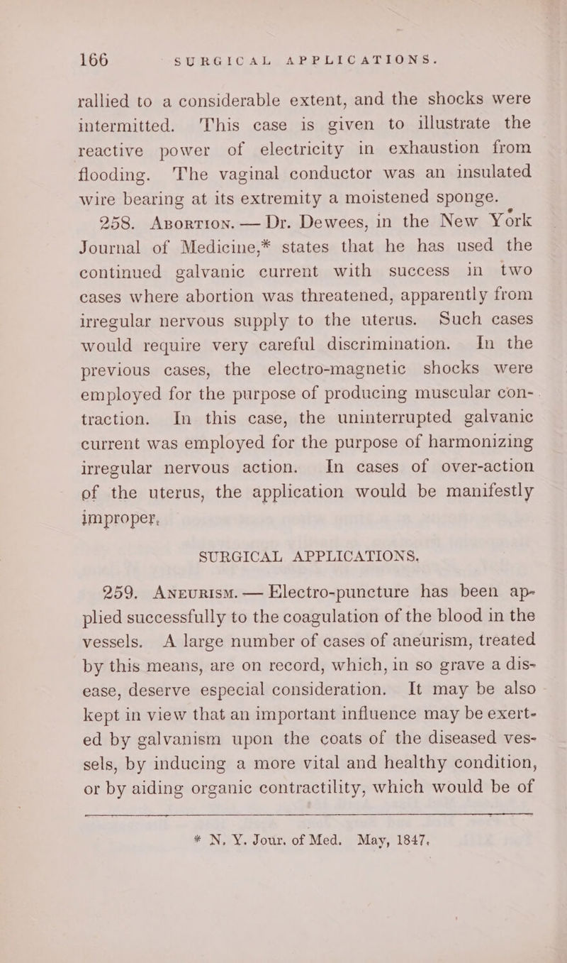 rallied to a considerable extent, and the shocks were intermitted. This case is given to illustrate the reactive power of electricity in exhaustion from flooding. The vaginal conductor was an insulated wire bearing at its extremity a moistened sponge. 258. Aportion. — Dr. Dewees, in the New York Journal of Medicine,* states that he has used the continued galvanic current with success in two cases where abortion was threatened, apparently from irregular nervous supply to the uterus. Such cases would require very careful discrimination. In the previous cases, the electro-magnetic shocks were employed for the purpose of producing muscular con-. traction. In this case, the uninterrupted galvanic current was employed for the purpose of harmonizing irregular nervous action. In cases of over-action of the uterus, the application would be manifestly improper, SURGICAL APPLICATIONS. 259. Aneurism.— Electro-puncture has been ap- plied successfully to the coagulation of the blood in the vessels. A large number of cases of aneurism, treated by this means, are on record, which, in so grave a dis- ease, deserve especial consideration. It may be also kept in view that an important influence may be exert- ed by galvanism upon the coats of the diseased ves- sels, by inducing a more vital and healthy condition, or by aiding organic contractility, which would be of * N.Y. Jour. of Med. May, 1847,