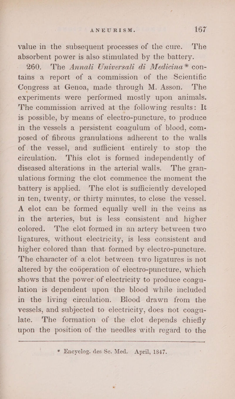 value in the subsequent processes of the cure. The absorbent power is also stimulated by the battery. 260. The Annali Universalt di Medicina*® con- tains a report of a commission of the Scientific Congress at Genoa, made through M. Asson. ‘The experiments were performed mostly upon animals. The commission arrived at the following results: It is possible, by means of electro-puncture, to produce in the vessels a persistent coagulum of blood, com- posed of fibrous granulations adherent to the walls of the vessel, and sufficient entirely to stop the circulation. This clot is formed independently of diseased alterations in the arterial walls. The gran- ulations forming the clot commence the moment the battery is applied. ‘The clot is sufficiently developed in ten, twenty, or thirty minutes, to close the vessel. A elot can be formed equally well in the veins as in the arteries, but is less consistent and higher colored. ‘I‘he clot formed in an artery between two ligatures, without electricity, is less consistent and higher colored than that. formed by electro-puncture. The character of a clot between two ligatures is not altered by the coéperation of electro-puncture, which shows that the power of electricity to produce coagu- lation is dependent upon the blood while included in the living circulation. Blood drawn from the vessels, and subjected to electricity, does not coagu- late. The formation of the clot depends chiefly upon the position of the needles with regard to the