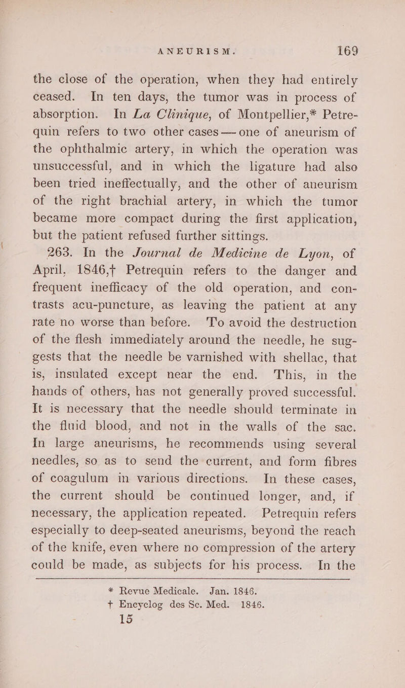 the close of the operation, when they had entirely ceased. In ten days, the tumor was in process of absorption. In La Clinique, of Montpellier,* Petre- quin refers to two other cases— one of aneurism of the ophthalmic artery, in which the operation was unsuccessful, and in which the ligature had also been tried ineffectually, and the other of aneurism of the right brachial artery, in which the tumor became more compact during the first application, but the patient refused further sittings. 263. In the Journal de Medicine de Lyon, of April, 1846,+ Petrequin refers to the danger and frequent inefficacy of the old operation, and con- trasts acu-puncture, as leaving the patient at any rate no worse than before. To avoid the destruction of the flesh immediately around the needle, he sug- gests that the needle be varnished with shellac, that is, insulated except near the end. This, in the hands of others, has not generally proved successful. It is necessary that the needle should terminate in the fluid blood, and not in the walls of the sac. In large aneurisms, he recommends using several needles, so as to send the current, and form fibres of coagulum in various directions. In these cases, the current should be continued longer, and, if necessary, the application repeated. Petrequin refers especially to deep-seated aneurisms, beyond the reach of the knife, even where no compression of the artery could be made, as subjects for his process. In the * Revue Medicale. Jan. 1846. + Encyclog des Sc. Med. 1846. 15