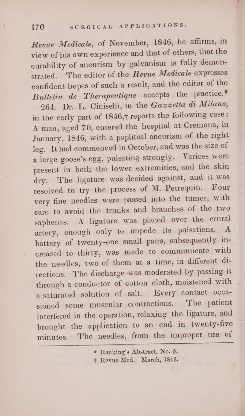 Revue Medicale, of November, 1846, he affirms, in view of his own experience and that of others, that the curability of aneurism by galvanism is fully demon- strated. ‘The editor of the Revue Medicale expresses confident hopes of such a result, and the editor of the Bulletin de Therapeutique accepts the practice.* 264. Dr. L. Ciniselli, in the Gazzetta di Milano, in the early part of 1846,} reports the following case: A man, aged 70, entered the hospital at Cremona, in January, 1846, with a popliteal aneurism of the right leg. It had commenced in October, and was the size of a large goose’s egg, pulsating strongly. Varices were present in both the lower extremities, and the skin — dry. The ligature was decided against, and it was resolved to try the process of M. Petrequin. Four very fine needles were passed into the tumor, with eare to avoid the trunks and branches of the two saphenas. A ligature was placed over the crural artery, enough only to impede its pulsations. A battery of twenty-one small pairs, subsequently in- creased to thirty, was made to communicate with the needles, two of them at a time, in different di- rections. ‘The discharge was moderated by passing it through a conductor of cotton cloth, moistened with a saturated solution of salt. Every contact occa- sioned some muscular contractions. The patient interfered in the operation, relaxing the ligature, and brought the application to an end in twenty-five minutes. The needles, from the improper use of a se open tment PRI ACR APNE * Ranking’s Abstract, No, 65. + Revue Med. March, 1846.