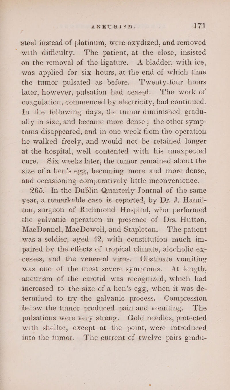 steel instead of platinum, were oxydized, and removed “with difficulty. The patient, at the close, insisted on the removal of the lhgature. &lt;A bladder, with ice, was applied for six hours, at the end of which time the tumor pulsated as before. ‘Twenty-four hours later, however, pulsation had ceased. The work of coagulation, commenced by electricity, had continued. In the following days, the tumor diminished gradu- ally in size, and became more dense ; the other symp- toms disappeared, and in one week from the operation he walked freely, and would not be retained longer at the hospital, well contented with his unexpected cure. Six weeks later, the tumor remained about the size of a hen’s egg, becoming more and more dense, and occasioning comparatively little inconvenience. 265. In the Dublin Quarterly Journal of the same year, a remarkable case is reported, by Dr. J. Hamil- ton, surgeon of Richmond Hospital, who performed the galvanic operation in presence of Drs. Hutton, MacDonnel, MacDowell, and Stapleton. ‘The patient was a soldier, aged 42, with constitution much im- paired by the effects of tropical climate, alcoholic ex- cesses, and the venereal virus. Obstinate vomiting was one of the most severe symptoms. At length, aneurism of the carotid was recognized, which had increased to the size of a hen’s egg, when it was de- termined to try the galvanic process. Compression below the tumor produced pain and vomiting. The pulsations were very strong. Gold needles, protected with shellac, except at the point, were introduced into the tumor. ‘'Tthe current of twelve pairs gradu-