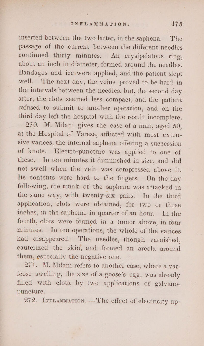 4% INFLAMMATION. 175 inserted between the two latter, inthe saphena. The passage of the current between the different needles continued thirty minutes. An erysipelatous ring, about an inch in diameter, formed around the needles. Bandages and ice.were applied, and the patient slept well. The next day, the veins proved to be hard in the intervals between the needles, but, the second day after, the clots seemed less compact, and the patient refused to submit to another operation, and on the third day left the hospital with the result incomplete. 270. M. Milani gives the case of a man, aged 50, at the Hospital of Varese, afflicted with most exten- Sive varices, the internal saphena. offering a succession of knots. Electro-puncture was applied to one of these. In ten minutes it diminished in size, and did not swell when the vein was compressed above it. Its contents were hard to the fingers. On the day following, the trunk of the saphena was attacked in the same way, with twenty-six pairs. In the third application, clots were obtained, for two or three inches, in the saphena, in quarter of an hour. In the fourth, clots were formed in a tumor above, in four minutes. In ten operations, the whole of the varices had disappeared. ‘The needles, though varnished, cauterized the skin, and formed an areola around them, especially the negative one. 271. M. Milani refers to another case, where a var- icose swelling, the size of a goose’s egg, was already filled with clots, by two applications of galvano- puncture. 272. InrLammation.— The effect of electricity up-