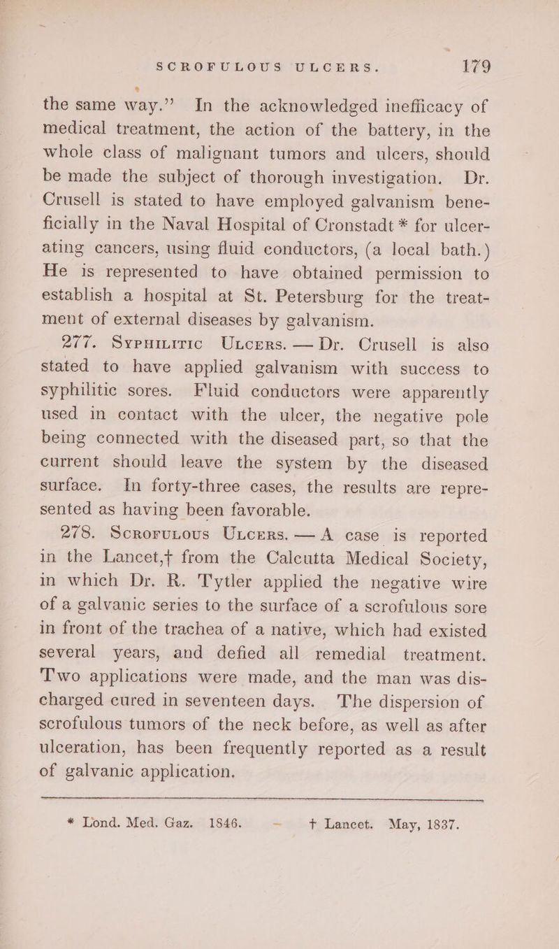 the same way.” In the acknowledged inefficacy of medical treatment, the action of the battery, in the whole class of malignant tumors and ulcers, should be made the subject of thorough investigation. Dr. Crusell is stated to have employed galvanism bene- ficially in the Naval Hospital of Cronstadt * for ulcer- ating cancers, using fluid conductors, (a local bath. ) He is represented to have obtained permission to establish a hospital at St. Petersburg for the treat- ment of external diseases by galvanism. 277. Sypumiric Uncers. — Dr. Crusell is also stated to have applied galvanism with success to syphilitic sores. Fluid conductors were apparently used in contact with the ulcer, the negative pole being connected with the diseased part, so that the current should leave the system by the diseased surface. In forty-three cases, the results are repre- sented as having been favorable. 278. Scrorutous Uncers.— A case is reported in the Lancet,+ from the Calcutta Medical Society, in which Dr. R. Tytler applied the negative wire of a galvanic series to the surface of a scrofulous sore in front of the trachea of a native, which had existed several years, and defied all remedial treatment. Two applications were made, and the man was dis- charged cured in seventeen days. The dispersion of scrofulous tumors of the neck before, as well as after ulceration, has been frequently reported as a result of galvanic application, * Lond. Med. Gaz. 15846. ~~ Laneet: “May, 1837.