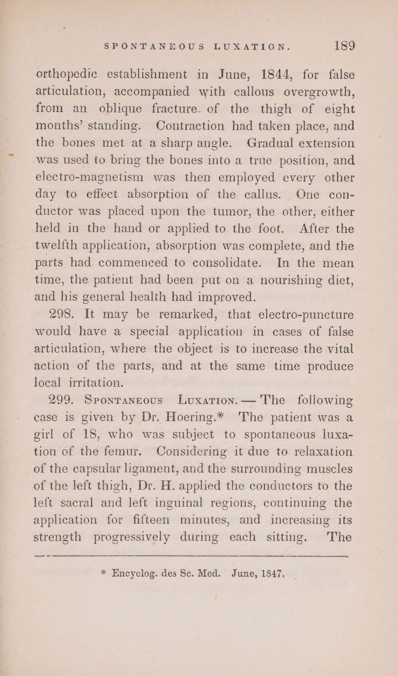 orthopedic establishment in June, 1844, for false articulation, accompanied with callous overgrowth, from an oblique fracture. of the thigh of eight months’ standing. Contraction had taken place, and the bones met at a sharp angle. Gradual extension was used to bring the bones into a true position, and electro-magnetism was then employed every other day to effect absorption of the callus. One con- ductor was placed upon the tumor, the other, either held in the hand or applied to the foot. After the twelfth application, absorption was complete, and the parts had. commenced to consolidate. In the mean time, the patient had been put on a nourishing diet, and his general health had improved. 298. It may be remarked, that electro-puncture would have a special application in cases of false articulation, where the object is to increase the vital action of the parts, and at the same time produce local irritation. 299. Spontaneous Luxation.— The following case is given by Dr. Hoering.* The patient was a girl of 18, who was subject to spontaneous luxa- tion of the femur. Considering it due to relaxation of the capsular ligament, and the surrounding muscles of the left thigh, Dr. H. applied the conductors to the left sacral and left inguinal regions, continuing the appheation for fifteen minutes, and increasing its strength progressively during each sitting. The