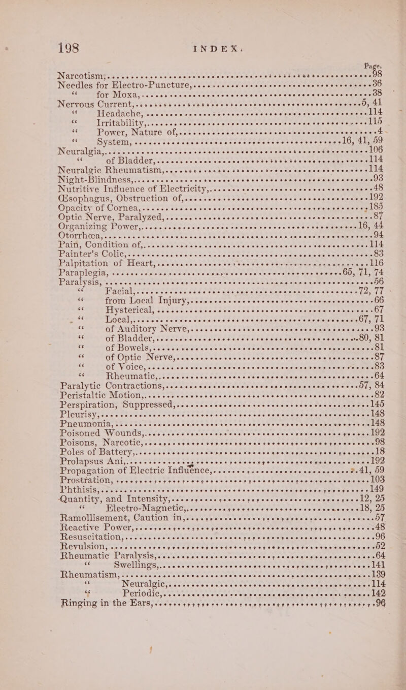 Page. Narcotism;..... epeeeeoeresreeeeanes eoeeeeeoeeaes et eese re esbtseesesetessee 8 Needles for Electro- Puncture, Poe ae sae Seles dee da etid ale Coraeeeta tare “a for Moxa, &lt;.. ccs veccccvcevscvcce a ste ded ewalccalaa cole edataanmee ead Cratrerit,.t5 145 5003'C5 V8) POSS PRACT oUt eee a Headache, ~...sseeces SLES LS OE ed end OEE ee - Trritability,....cceccccccccccccccce scccesccvcce sovcccscuce 116 os Power, Nature of,....-. eee caosd thee sas oeele wn ay Oe ee gaan s ig System, ....... Seecawee PEERS: Soeeess cba tseess oe cbmey 16, 41, 59 Neiralein... oases suse ass oes pe Staeeeeee SUSS SUEUR SET G Shs keh bose tO e of Bladder, . APE OPE ORO ITE I OL ae te es Neuralgic Rheumatism,....sscsrecssessccccetecccsscccesscccescess 114 Night-Blindness,....2+.+eseee watwee TELL ELE. ferercoce ree. SaeOo Nutritive Influence of Electricity,.. ta sees ee edecsaes fees &lt;5 eters QEsophagus, Obstruction Of,.....seesse. SE Pa Err fe 192 Opacity of Cornea,......-.ee- ag wasane Tivretreniee tre Terie - 185 Optic Nerve, Paralyzed, eer aeases Seeers Seeetsess sas écvccvcnccesess 87 Oreanizini POWGYciesccsterssssse cae cee See e aed oes ee ets: anne 16, 44 VOUT keds e ae nc Gk awee a Seseee sees Setemae Socks Gade kas 25 ¢ pieus sted cae e PRTTTS COT IL Lit oiaclole eS be ho ae Stes tie fe a SS TEE ovew ns esaterees Painter # CONC, csecsclesee Siesae tees eceee seer ee eas opt ga Sele suet eee 83 Palpitation of Heart,....scseccececces PO a rer 116 Paraplegia, -25 ose ole ais es se eles elnaguvesserweedes von sian encieesOOsr4 ly 44 Paralysis, ss... ecoesevess GeGnad cheb ane eee ees PPE Ferre re a WAG oo cesa ts SP FES Pare oS cas cate ae Beene eye's @arstevaiete tee &gt; Hg from Local Injury,.cccccccccecccccccscccccs recess cescves sO de Hysterical, .......6 Spee he Ore ee Pee ea Peo ise Sd “ee TOCA. i Sooo. Sess oe ceed ccc dcccessovvccascdsescepesecssUs, JL “i of Auditory Nerve, REE TERS £9 ue See twassne She aR Ane oaks ae &lt;5 of Bladder, ....seeeses PIs FiL ses ‘is ddl gadaewewen cepemts OL aS Or DOWels;. 22555 spoaeeeeeve Fe imieie'e else clove clotetots’s aie te ets ateretks me tO oe of Optic NPV, os ost e e8 lok aces tescboecs seven tusp semae oO] es Of VOICE, .. cee ccccccrccccccccscccsccsscccceve e@voVeseseserern 83 =e Rheumatic,..... eeeeee eeeevvesee SS duc Cee eae bale Se Oe Oe Paralytic Contractions,...ssesesscscccccccccccccccscccecccsecens 57, 84 Peristaltic Motion,.......... Boece ecde ccets shecbeee ae Sv ON Cenemeew als 82 Perspiration, Suppressed,....sseeseccccecscccccccsccceseccescecees 145 J eichar &gt; PUDPRER PEL Derek Oe eestrrie rs cf rererrr vir rere oe. 148 PHEUMONIN, A Tite STAC CRESS USS SSC SSC Ss PETA KES eS i ee Posdied Wounts) eee sede eee see cess ese sc ceccest bevessecscgresuslee Poisons, UL Ae abbot abbr bba EL rn 0 Poles of Battery,..cccscccccccrectogevecveccvescovepecessenepesceneeld Prolapsus Ani,.-cccsescsccceccetovcs BASSO AAR scaled tthe 192 Propagation of Electric Influence, Sees yy dos Gee ness sup ones 2.41, 59 PTURCIRLION Goat eaccys posers ee? sh ae ob0 be ys 0s ee eas poe a te tee earners 103 Phthisis, een eove eee eee eee eeeoeeveesen eee eeeeeoeee eeeeee eeenses geenee eee - 149 Quantity, and Intensity,...especcsgeccccerpeccccscesccccvecceesels, LO 66 Electro-Magnetic,. e@etsteeweee pee eoseeereeeeeeeeseeeoeeeaeeee 18, 95 Ramollisement, Caution iN,..ecppecvecececs ASA AAS COT Ie AAS Sei’ Reactive POWER E So Te TOTES OT RTs RENT ONTO eee UNE sas ten 48 Hesuscitation; ooo. os .'s ee's's we’ “Fer ahe K Veh oo cee s betas wie Gee oy Skin es 2 96 MEVUICI cc cere cs sess PERLE ELE CEES OE cs Rheumatic Paralysis,. OE ree ake ses owentensy eset 69 seeene ens seis oh Ot Swellings,...ccccccccscccscccvccvccscccvcnccczecsessesel 4] MU HeNINALICNI fee sas cease PEE PERETEL ELLE ee ee a ee, My INCUTAIBIES. Cioce sec ce ssa wec eles eek ca tGeens see earns © vf Periodic,. Wale ce'e'g a ¢ ae wo Uuio emalgie siete dues da misis one alate Ga aoe Ringing i in the HAG otevossp est citees Gree vag cere yes seeee pe cove ests ae