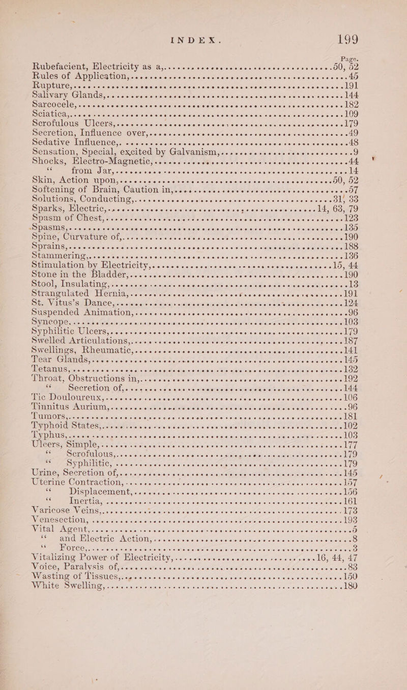 Page. Prabetacioent, Mlectuicity 29 18,c6. cs tis vec cive ccs aee ee seeseseese se oc cO0, O28 PLMles1O£ AppPliCariOioqicsuenwpe'ss sla 0/00 06a ooaasieialeeisiecoteeeecices sas40 PARE Cnrere cree sai one on &lt;5) Sola &lt;4) aie issieieis 4 ao) a.sisieisislsieiewia cine sipais sicei otis LOL PaleVary: GIAWCS,: cs sciewe ae emicisicrslawas oe oes s.e%sleiesicigoetle nome siviaieses eld BC OCC Creo ole Cease stein sha /els'se elec} alee cinighwia seins eye sia) s\e:sxe Sinaia e wniem ween LO ISIALICAGc. 3s sas isi,&lt;.00.5 Better aleselete elas wie sino lal(opalarelaigints.a.su sisiaeie cues chainie ein 2g UO Merona ous WCEUG 2505 ssievediaara conseaidee eins ae nodicn ele sateieas ujacewieen eh SCEPEHOM, MMM UENCE ZO CL, &lt;16:5:6:2:0:0,4/00:6065 Coes 60ls s ocie dielt-e taiedinsineere 6 40 Peed AUC EMEC NC ONG xi sya/o. oral siare wisselel sai cisa pues Sede a dine soisis nese Sa aeiermegnled® Sensation, Special, excited by Galvanic sas oss ¥005 o's cs cavwloee de ecw 09 Shocks, Mlettre-Magmeties si tse o.c'ois Mls o cle v's 00 s'%e siecle do 6:5s e000 55048 as DIMA ACSA. 5 a:sne io ayarrerere\o niWiearei8! «S76 ae 6's dials Oe Sistas! bO6.s Gioetelern ene Sides CELE TUGIOM) cle &lt;0 ic.0dis 9 sin'e o tie o's.d0 cisieisia-eele $0.96 s/¢'sig- ce edo sey OO potenmne Of Bramy Camtion diets tus 205.5 Soaw ese 008s bese ad sic ceecOh Oli aie, COMM CRHID, x's 6:00:05 aie velbinle sa'wie pee 0 04:6 00 0:4) wiearorsin'si Sl 83 Pe SEC UEC ciate on biesmibie sno sini uiapelain ois ¢eiblae 4.5 slo die sis Cree doit OOMETO Spasnt of Chest, 7.056 /.% ate be oaks stereos sigi c Straws Miete elt orale sacha neat relates BR IS rece cia ernie Sia is «ition 91h,a oseycicthl winlele sia ejnidons Flee sidieisievainues @ Sanaelhe sinsthoe Spine, Curvature of,..-.sccsccce o ateNeig sins lel ete = 91k oi evenerer wiaveleva: we slates Saree POPE AEG 5s ois cielo ssi0) late. w c.0. 6:70 91 0)/8/ Sind) ¥6 S64. 0.0 Whd'e:s eisighaieaenn guide ele OO Beer NOTE, siols inns s wie ww « 4:cie sai 6 osc, dinsib aise, Vere nse eis ed pouiiie's wee A OO Deunimila on by TleCtriCity,&lt; &lt;ca+ 6 «0 «&lt;sje05 aces + ¢j0ciarse ol dsisine nsec 10,44 Se OMe Mae TAMU OPY clas + ca alslc ass Meo esivo'sa6 oe &lt;itha tole tivels fod see os oa kU LOOM WING UAC fhm aise ainsnpaislo pimaieaisinyetae a/vivis cuales acit siauaia sisiei sini ail LAMM ABe ELCUUI Lc cc's Wale cleine v4 Geis 400.5 &lt;P asd eislea dices ecg nisieie.e oo LOE Sie VSS PD AICE ymssatore. db iS diay + orayaware ara -sialsis aasisitin Gs oe MNES SS bates wn LOE DUSPEMUCH CAMIMALION, /c-6 ce cae sae came wcsis'ylee% alee sulted sarees opines wees OO Syncope, .-..s Gat eLahs yea’ a wing (ei a) 01 eusse/s\ @) Hele’ et sinrede oriete apa GIGd Aalst a ereia ob sae Pio MNCL CCLG: terave. praise (ose)! oie on% si 9S :aio eases Soin oie syne alse oie aempeisige ak LO EME ee! AMA CU ALIOIG 6 00a 0s stares bp EKO Uh aies even sede bieeee eens pee eoioy: Dire baes, WNeUMAIC, «&lt;6 s0 00 02-60 0 anes 00 odiebie.d Grialiee.ee o04 og che LE LCS us Ss 2 Se egg ase ade ree ea ale AN aod + Se pm Bal (15) PRC Riga Stelios alicia c s'9)so agcsbareleinsies Vel Rie weuaiseie SE Gt tow dauaalelawateble sae tae LOO PF BVOdE “ODStUCTIORS 11l,.415.00 010 0'sa e009 ay Weed be weed o8 peo aes o44e 43 sere ld, SMe SOCTOCUOIN OR, «sista a 00-09 6 4:0:0:04 oa leeetnciare warplane aterm lad 6 Fhe wide ole ee CEE OELORERO TIN «oro isles: 5.0 ollaccted visi0, 4's! © si6bids ole’ ee oie 6 Cele Seas Chae ee see OO SURES: PATE PUIIA,, aleje'seisre a: asdble bo MM binhis WS 0 Ute dal die dl Db plerete e oles 84'S» 600590 TUMOURS c5.&lt;,0:6.04\ Sdicheinile iia e{SucisiarSigiss, SereKetole Cees 3i8id cigre « Kelas me aw oepasieg SopLOM De DOTAE STAC OSS sce pickeht Cle 6 F oe's WSs alee oid deta vaste eble siieths awrete Sia le oe wes e LOS PE MADMAUS, sis ois 3 oc. «5 he oa cia ssh ah e ale Giwies hws 8 wel’ eras audi oral aie ei clleX Vers gialiegar arene on 108 Ulcers, Simple,..... Sutera starerereee aiciaiaiarecanalereiet slo aistara wie et «i theToreeitne wis a areiers bi) See OGICGEtL OU. va. /'e sjecb:4:0 aie. 4 v:earolereie wie appease Mee saveure ees sided oes ca lO BAAS TAT COHE ose ale sacle. Sa elo: B iy bis\bSe. oie 0.4 MyBtUNres Wal SEO arelp sierra Wale arses 179 eer SC CEO TION Ol 6:0,5,5-07p-ai010,6 9's5s, 0,9\0's «ex Aaa ee nical elope ete ales - 145 WRCHINC© COAACHON, = 2..:4, atc 5.010s Foe se.erasio'e va Caen s veissee ire opie akel eget ora ene ut DES AC OUAC INE, nace ate aigia asi s citreierwis'w a 4 «sseisin.gOs,s14us, vin: 0/s's.e paren Oe es TER cns wack wns 6. sa es ajarataicue Aetsyereshotataoteiels si cyare os ohacelOn Wariecose VEis,...0.s00es BS aN I OE MOD eeceolp es Sauna Geral BNE cage WESC CTAOM rsisis/ clue #nsia eae a atasiae'erd aie e-aio-e cat OE KE eo ET supe ener 193 Vital GAGONE. &lt;6 «c00a's sdiaKaraiereitoais ip afore wie es aial ere aa's-¢ pielaiar aise es ate Sate wres 5 Ce eee Oe tia: Ae tiO Dea e.o\s2le nc cielee eo emule ecsuletein avers weve rele Dee eee eis’ COMAPEIOIRC Come cievalaciore eroeicie ie ee SAS cre OC come oe aveverelensecerate crete 3 Vitalizing Power of Electricity,..... Restorer eAcvaleneis save aero o 016, 44, 47 Voice, Paralysis of7 20. ..4%. slisarey siete wietpit Siaia(e\oie:s e/ciaisis sole Misia-viec stares ih OO tO SSUES Sates sisis sel sien grk wie Wie Se gala Rian’ wince wae swe eeciee LOO White Swelling,..... SM ONE eo 0/o/ogdedes AN sae eee eee sachs SO 7