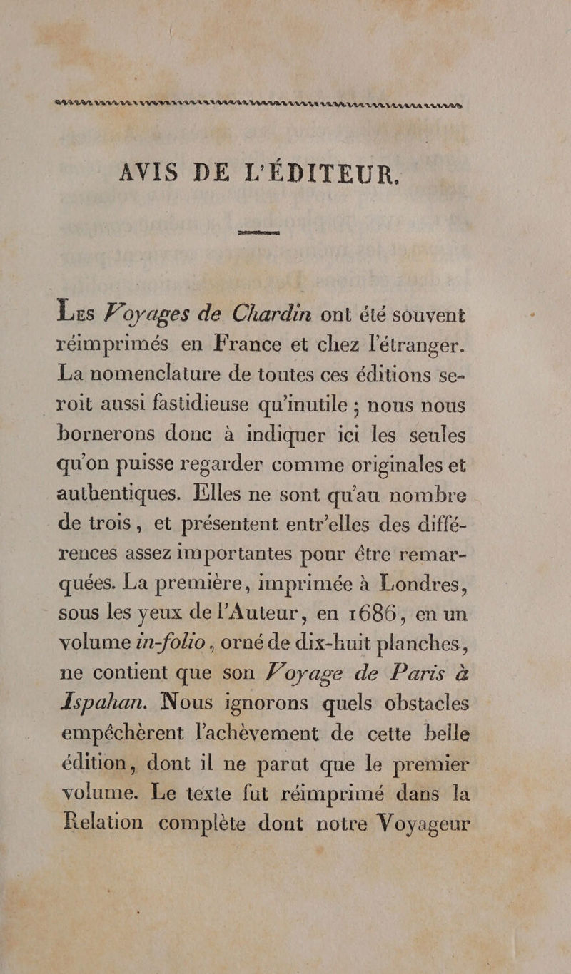 RAGE VEUVE EMI LE VE LR LA RAA URL AAA AU UT VLAAAA VEUVE AVIS DE L'ÉDITEUR. Lus Voyages de Chardin ont été souvent réimprimés en France et chez l'étranger. La nomenclature de toutes ces éditions se- _roit aussi fastidieuse qu'inutile ; nous nous bornerons donc à indiquer ici les seules qu'on puisse regarder comme originales et authentiques. Elles ne sont qu'au nombre de trois, et présentent entr’elles des diffé- rences assez importantes pour être remar- quées. La première, imprimée à Londres, sous les yeux de l’Auteur, en 1686, en un volume zn-folio , orné de dix-huit planches, ne contient que son Foyage de Paris à Ispahan. Nous ignorons quels obstacles empéchèrent l'achèvement de cette belle édition, dont il ne parut que le premier volume. Le texte fut réimprimé dans la Relation complète dont notre Voyageur