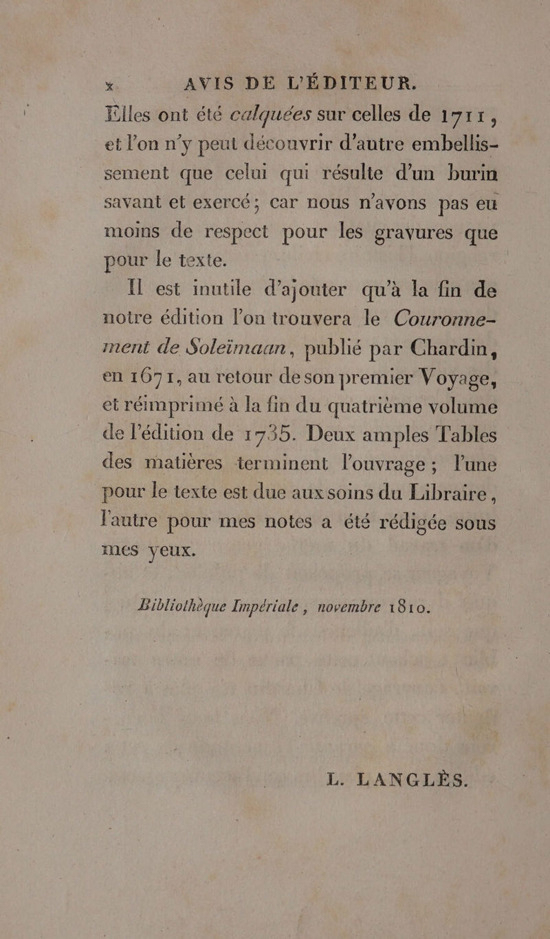 Elles ont été calquées sur celles de 1717, et l’on n’y peut découvrir d'autre embellis- sement que celui qui résulte d’un burin savant et exercé; Car nous navons pas eu moins de respect pour les gravures que pour le texte. _ Il est inutile d'ajouter qu’à la fin de notre édition l’on trouvera le Couronne- ment de Soleimaan, publié par Chardin, en 1671, au retour de son premier Voyage, et réimprimé à la fin du quatrième volume de l'édition de 1735. Deux amples Tables des matières terminent l'ouvrage ; l'une pour le texte est due aux soins du Libraire, l'autre pour mes notes a été rédigée sous mes veux. | Bibliothèque Impériale , novembre 1810. L. LANGLÈS.