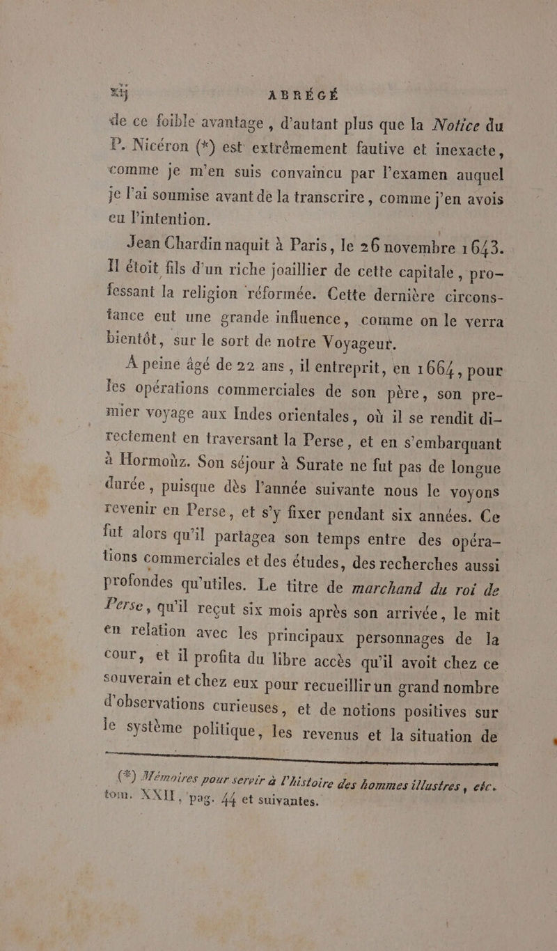 xÿ ABRÉGÉ | de ce foible avantage , d'autant plus que la MNofice du P. Nicéron (*) est extrémement fautive et inexacte, comme je m'en suis convaincu par l'examen auquel je l'ai soumise avant de la transcrire, comme j'en avois eu lintention. ra Jean Chardin naquit à Paris, le 26 novembre 1643. Ïl étoit fils d'un riche joaillier de cette capitale y pro- icssant la religion réformée. Cette dernière circons- fance eut une grande influence, comme on le verra bientôt, sur le sort de notre Voyageur. À peine âgé de 22 ans, il entreprit, en 1664, pour fes opérations commerciales de son père, son pre- mier voyage aux Indes orientales , Où il se rendit di- réciement en traversant la Perse, et en s'embarquant à Hormoùz. Son séjour à Surate ne fut pas de longue durée, puisque dès l’année suivante nous le voyons revenir en Perse, et s’y fixer pendant six années. Ce fut alors qu'il Partagea son temps entre des opéra- lions commerciales et des études, des recherches aussi profondes qu’utiles. Le titre de marchand du roi de Perse, qu'il reçut six mois après son arrivée, le mit en relation avec les principaux personnages de la cour, et 1l profita du libre accès qu'il avoit chez ce Souverain et chez eux pour recueillir un grand nombre d'observations curieuses, et de notions positives sur le système politique, les revenus et la situation de (+) Mémoires pour servir &amp; l'histoi Le re des hommes illustres, ec. tom. AXIT, pag. 44 et suivantes.