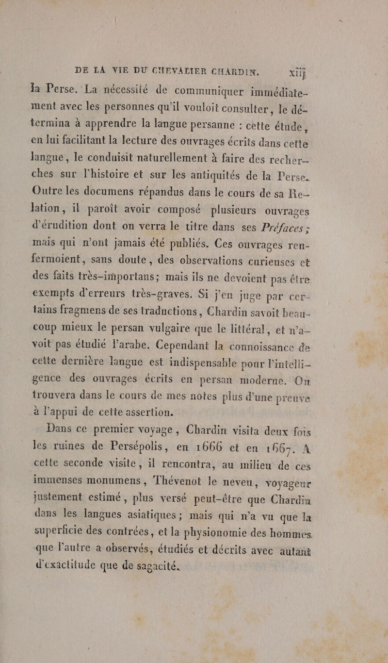 DE LA VIE DU CHEVALIER CHARDIN. xiF Ja Perse. La nécessité de communiquer immédiate ment avec les personnes qu'il vouloit consulter, le dé- iermina à apprendre la langue persanne : cette étude, en Jui facilitant la lecture des ouvrages écrits dans cette langue, le conduisit naturellement à faire des recher ches sur l'histoire et sur les antiquités de la Perse. Outre les documens répandus dans le cours de sa Re lation, il paroît avoir composé plusieurs Ouvrages d’érudition dont on verra le titre dans ses Préfaces ; mais qui n'ont jamais été publiés. Ces ouvrages ren- fermoient, sans doute, des observations curieuses et des faits très-importans; mais ils ne devoient pas être exempts d'erreurs très-graves. Si j'en juge par cer- tains fragmens de ses traductions, Chardin savoit beau coup mieux le persan vulgaire que le littéral, et wa voit pas étudié arabe. Cependant la connoissance de cette dernière langue est indispensable pour l'intelii- gence des ouvrages écrits en persan moderne. Qn trouvera dans le cours de mes notes plus d’une preuve à l’appui de cette assertion. Dans ce premier voyage, Chardin visita deux fois les ruines de Persépolis, en 1666 et en 1667. À cette seconde visite, il rencontra, au milieu de ces immenses monumens , Thévenot le neveu, voyageur justement estimé, plus versé peut-être que Chardia dans les langues asiatiques ; mais qui n'a vu que la superficie des contrées, et la physionomie des hommes que l’autre a observés, étudiés et décrits avec autant d'exactitude que de sagacité.