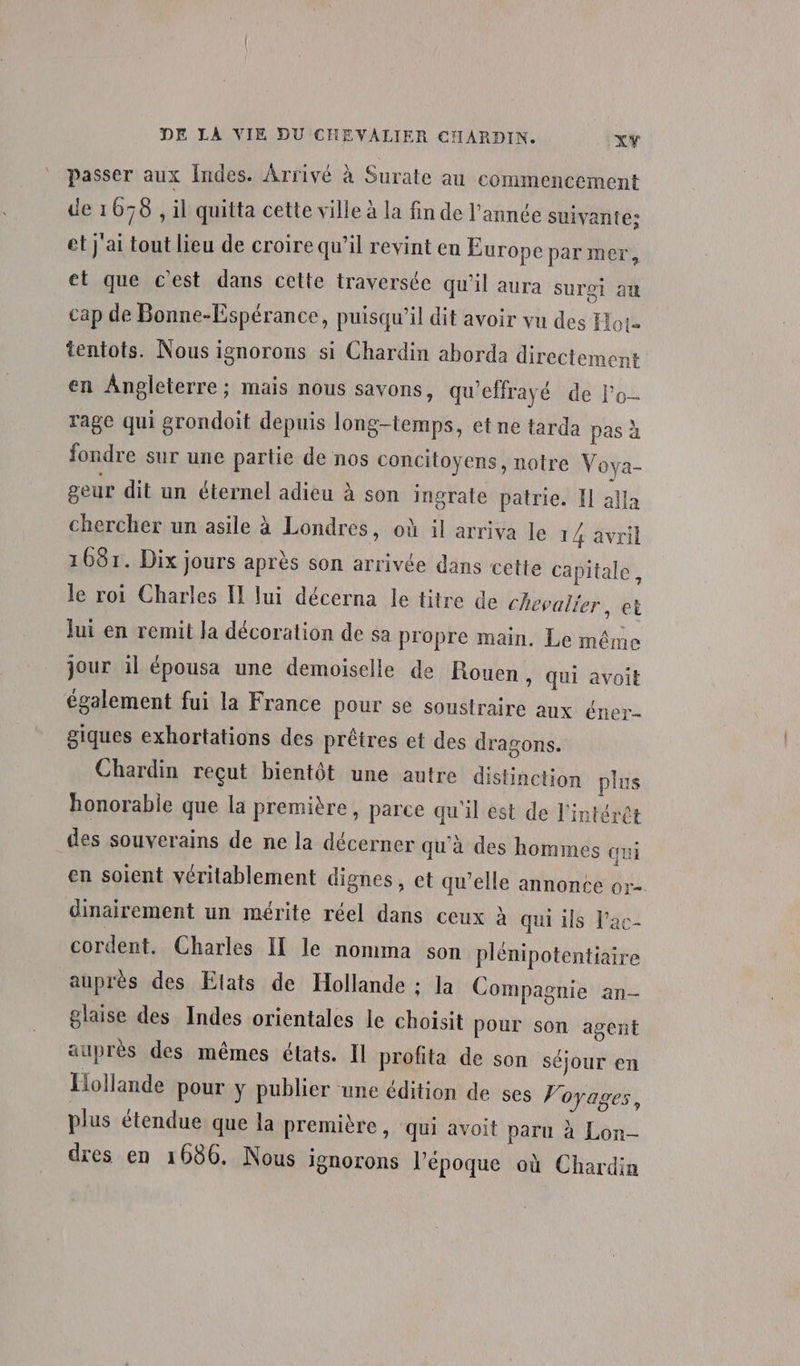 passer aux Indes. Arrivé à Surate au commencement de 1078 , il quitta cette ville à la fin de l’année suivante: et j'ai tout lieu de croire qu’il revint en Europe par mer, et que c’est dans cette traversée qu'il aura surgi au cap de Bonne-Espérance, puisqu'il dit avoir vu des Hot tentots. Nous ignorons si Chardin aborda directement en Angleterre ; mais nous savons, qu'effrayé de l'o- rage qui grondoit depuis long-temps, et ne tarda pas à fondre sur une partie de nos concitoyens, notre Voya- geur dit un éternel adieu à son ingrate patrie. Il alla chercher un asile à Londres, où il arriva le 14 à 16871. Dix jours après son arrivée dans cette c vril apitale, le roi Charles I lui décerna le titre de chevalier, et Jui en remit Ja décoration de sa propre main. Le même jour il épousa une demoiselle de Rouen, qui avoit également fui la France pour se soustraire aux éner- giques exhortations des prêtres et des dragons. Chardin reçut bientôt une autre distinction plus honorable que la première, parce qu'il est de l'intérêt des souverains de ne la décerner qu'à des hommes qui en soient véritablement dignes, et qu’elle annonce or-. dinairement un mérite réel dans ceux à qui ils l’ac- cordent. Charles II le nomma son plénipotentiaire auprès des Etats de Hollande : Ja Compagnie an- glaise des Indes orientales le choisit pour son agent auprès des mêmes états. Il profita de son séjour en Hollande pour y publier une édition de ses Voyages, plus étendue que la première, qui avoit paru à Lon- dres en 1686. Nous ignorons l’époque où Chardin