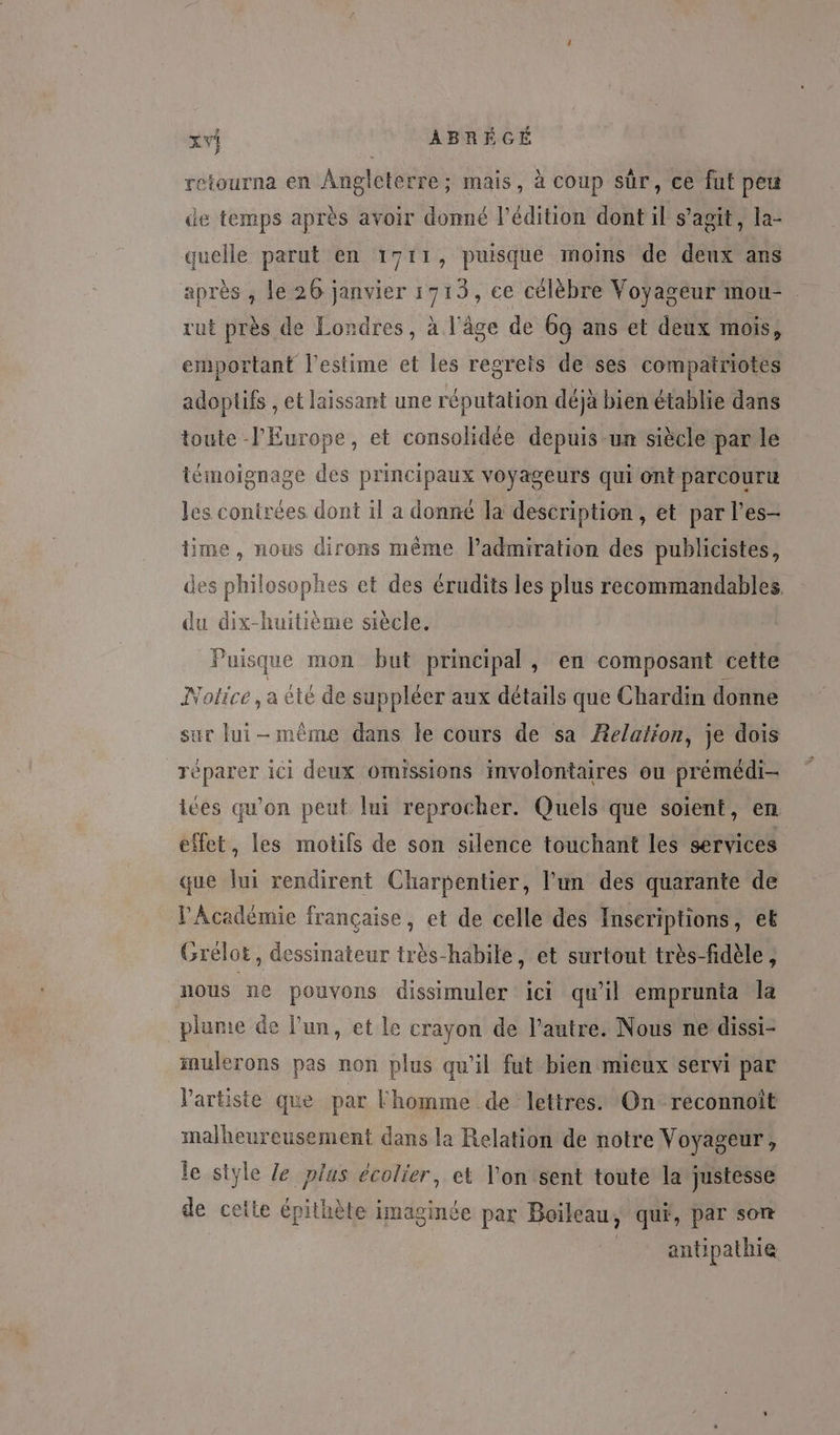 retourna en Angleterre; mais, à coup sûr, ce fut peu de temps après avoir donné l'édition dont il s’agit, la- quelle parut en 1711, puisque moins de deux ans après , le 26 janvier 1713, ce célèbre Voyageur mou- . rut près de Londres, à l'âge de 69 ans et deux mois, emportant l'estime et les regrets de ses compatriotes adoptifs , et laissant une réputation déjà bien établie dans toute l'Europe, et consolidée depuis un siècle par le témoignage des principaux voyageurs qui ont parcouru les conirées dont il a donné la description, et par l’es- time, nous dirons même ladmiration des publicistes, des philosophes et des érudits les plus recommandables. du dix-huitième siècle. Puisq que mon but principal, en composant cette Notice, a été de suppléer aux détails que Chardin donne sur lui-même dans le cours de sa Æelation, je dois réparer ici deux omissions involontaires ou prémédi- ices qu'on peut lui reprocher. Quels que soient, en effet, les motifs de son silence touchant les services que lui rendirent Charpentier, l’un des quarante de Académie française, et de celle des Inseriptions, eb Grélot, dessinateur très-habile, et surtout très-fidèle, nous ne pouvons dissimuler ici qu'il emprunta la plume de l'un, et le crayon de l’autre. Nous ne dissi- imulerons pas non plus qu'il fut bien mieux servi par V'artiste que par Fhomme de lettres. On reconnoît malheureusement dans la Relation de notre Voyageur, le style Ze plus écolier, et l'on sent toute la justesse de cette épithète imaginée par Boileau, qui, par son antipathie