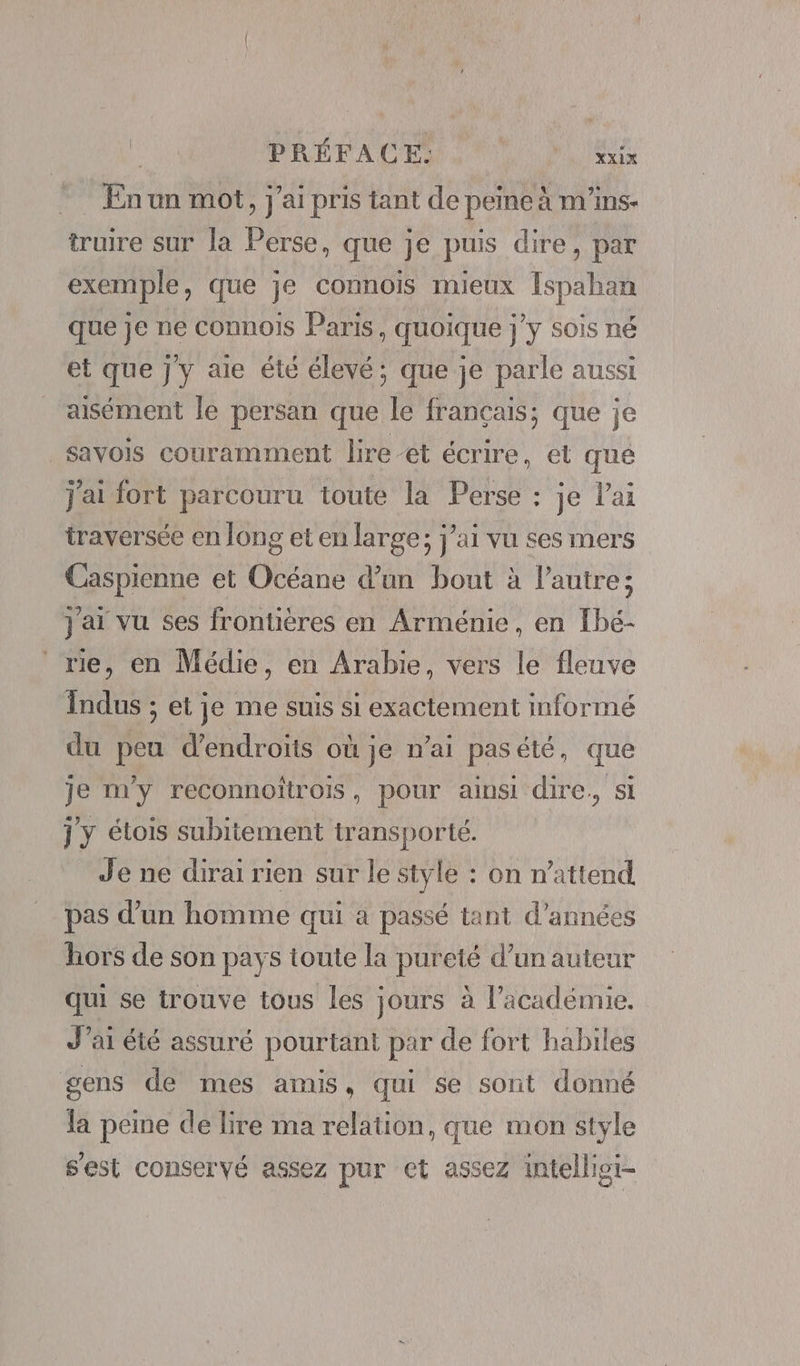 . Enun mot, j'ai pris tant de peine à m'ins- truire sur la Perse, que je puis dire, par exemple, que je connois mieux [spahan que je ne connois Paris, quoique j’y sois né et que Jy aie été élevé; que je parle aussi aisément le persan que le français; que je savois couramment lire -et écrire, et que j'ai fort parcouru toute la Perse : je l'ai traversée en long et en large; j'ai vu ses mers Caspienne et Océane d’un bout à l’autre; j'ai vu ses frontières en Arménie, en Ibé- me, en Médie, en Arabie, vers le fleuve indus ; et je me suis si exactement informé du peu d’endroits où je n’ai pasété, que je my reconnoïtrois, pour ainsi dire, si j'y élois subitement transporté. Je ne dirai rien sur le style : on n'attend pas d’un homme qui à passé tant d'années hors de son pays toute la pureté d’un auteur qui se trouve tous les jours à l’académie. J’ai été assuré pourtant par de fort habiles gens de mes amis, qui se sont donné la peine de lire ma relation, que mon style s'est conservé assez pur et assez intelligi-