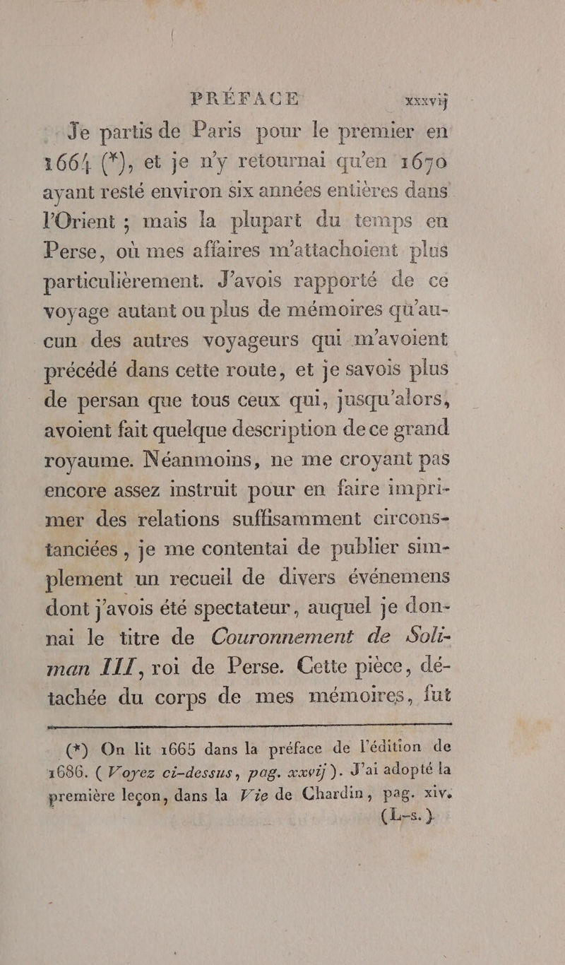 Je partis de Paris pour le premier en 1664 (*), et je n'y retournai qu'en 1670 ayant resté environ six années entières dans l'Orient ; mais la plupart du temps en Perse, où mes affaires m’attachoient plus particulièrement. J’avois rapporté de ce voyage autant ou plus de mémoires qu'au- cun des autres voyageurs qui m'avoient précédé dans cette route, et je savois plus de persan que tous ceux qui, jusqu'alors, ayoient fait quelque description de ce grand royaume. Néanmoins, ne me croyant pas encore assez instruit pour en faire impri- mer des relations suffisamment circons- tanciées , je me contentai de publier sim- plement un recueil de divers événemens dont j'avois été spectateur, auquel je don- nai le titre de Couronnement de Soli- man LIT, roi de Perse. Cette pièce, dé- tachée du corps de mes mémoires, fut _(*) On lit 1665 dans la préface de l'édition de 1686. ( Voyez ci-dessus, pag. xxvi ). J'ai adopté la première leçon, dans la Fe de Chardin, pag. xiv. (Lis. }