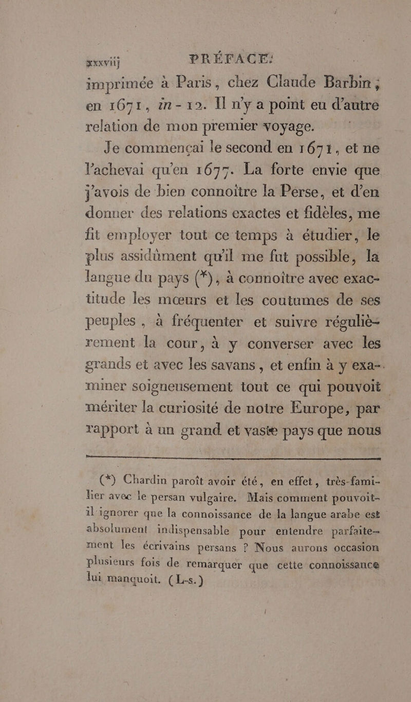 Rexrit PRÉFACE: imprimée à Paris, chez Claude Barbin, en 1671, ën-10. Il n'y a point eu d'autre relation de mon premier voyage. Je commençai le second en 1671, et ne Pachevai qu'en 1675. La forte envie que j'avois de bien connoitre la Perse, et d’en donner des relations exactes et fidèles, me fit ape tout ce temps à étudier, le plus assidûment quil me fut possible, la in, du pays (*), à connoître avec exac- ttude les mœurs et les coutumes de ses peuples , à APRES et suivre réguliè- rement la cour, à y converser avec les grands et avec Rs savans , et enfin à y exa-. miner soigneusement tout ce qui pouvoit mériter la curiosité de notre Europe, par rapport à un grand et vaste pays que nous De fa ps; LIEN RME SP ee (*) Chardin paroît avoir été, en effet, très-fami- ler avec le persan vulgaire. Mais comment pouvoit- il'ignorer que la connoissance de la langue arabe est absolument indispensable pour entendre parfaite ment les écrivains persans ? Nous aurons occasion plusieurs fois de remarquer que cette connoissance lui manquoit, (L-s.)