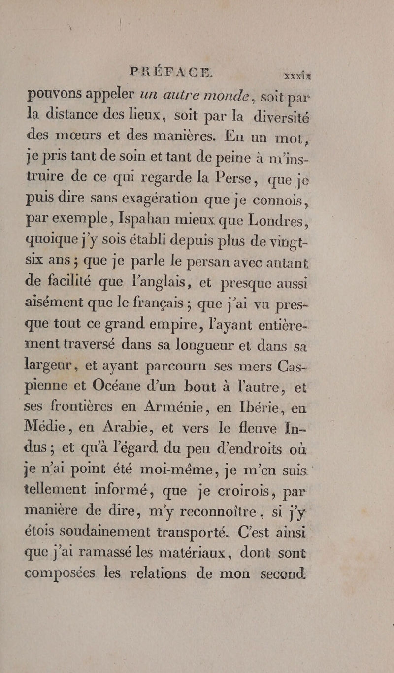 pouvons appeler un autre monde, soit par la distance des lieux, soit par la diversité des mœurs et des manières. En un mot, je pris tant de soin et tant de peine à m'ins- truire de ce qui regarde la Perse, que Je puis dire sans exagération que je connois, par exemple, Ispahan mieux que Londres, quoique j'y sois établi depuis plus de vingt- six ans ; que je parle le persan avec autant de facilité que l'anglais, et presque aussi aisément que le français ; que j'ai vu pres- que tout ce grand empire, l'ayant entière- ment traversé dans sa longueur et dans sa largeur, et ayant parcouru ses mers Cas- pienne et Océane d’un bout à l’autre, et ses frontières en Arménie, en Ibérie, en Médie, en Arabie, et vers le fleuve In- dus ; et qu'à l'égard du peu d’endroits où je n'ai pot été moi-même, je m'en suis. tellement informé, que je croirois, par manière de dire, m'y reconnoitre, si j'y étois soudainement transporté. C’est ainsi que j'ai ramassé les matériaux, dont sont composées les relations de mon second.