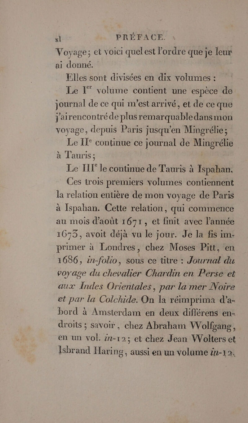 Voyage; et voici quelest ordre que je leur ai donné. | Elles sont divisées en dix volumes : Le [” volume contient une espèce de journal de ce qui m'est arrivé, et de ce que j'airencontré de plus remarquable dans mon voyage, depuis Paris jusqu’en Mingrélie; Le IT° continue ce journal de Mingrélie à T'auris ; | Le TTÉ le continue de Tauris à Ispahan. Ces trois premiers volumes contiennent la relation entière de mon voyage de Paris à Ispahan. Cette relation, qui commence au mois d’août 1671, et finit avec l'année 1675, avoit déjà vu le jour. Je la fis im- primer à Londres, chez Moses Pitt, en 1686, in-folio, sous ce titre : Journal du voyage du chevalier Chardin en Perse et aux Indes Orientales, par la mer Notre et par la Colchide. On la réimprima d'a- bord à Amsterdam en deux différens en- droits ; savoir, chez Abraham Wolfoang, en un YOË in-12; et chez Jean Wolters et Isbrand Hari ng, aussi en un volume 1-12.