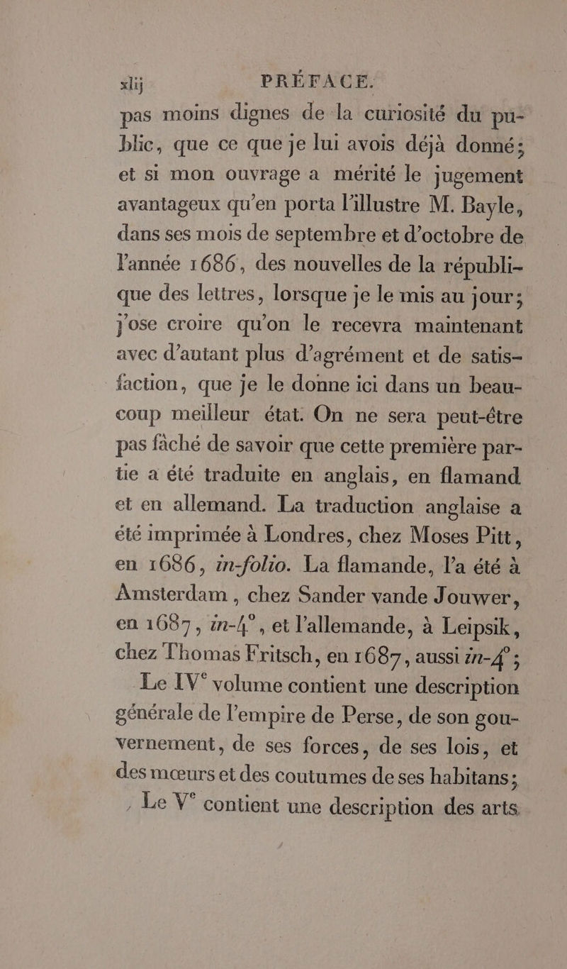 pas moins dignes de la curiosité du pu- blic, que ce que je lui avois déjà donné; et si mon ouvrage a mérité le jugement avantageux qu'en porta l'illustre M. Bayle, dans ses mois de septembre et d'octobre de l'année 1686, des nouvelles de la républi- que des lettres, lorsque je le mis au jour; jose croire qu'on le recevra maintenant avec d'autant plus d'agrément et de satis- faction, que je le donne ici dans un beau- coup meilleur état. On ne sera peut-être pas fâché de savoir que cette première par- tie à été traduite en anglais, en flamand et en allemand. La traduction anglaise a été imprimée à Londres, chez Moses Pitt, en 1686, in-folio. La flamande, l’a été à Amsterdam , chez Sander vande Jouwer, en 1687, n-4°, et l’allemande, à Leipsik, chez Thomas Fritsch, en 1687, aussi n-4°; Le IV° volume contient une description générale de l'empire de Perse, de son gou- vernement, de ses forces, de ses lois, et des mœurs et des coutumes de ses habitans 4 : Le V° contient une description des arts