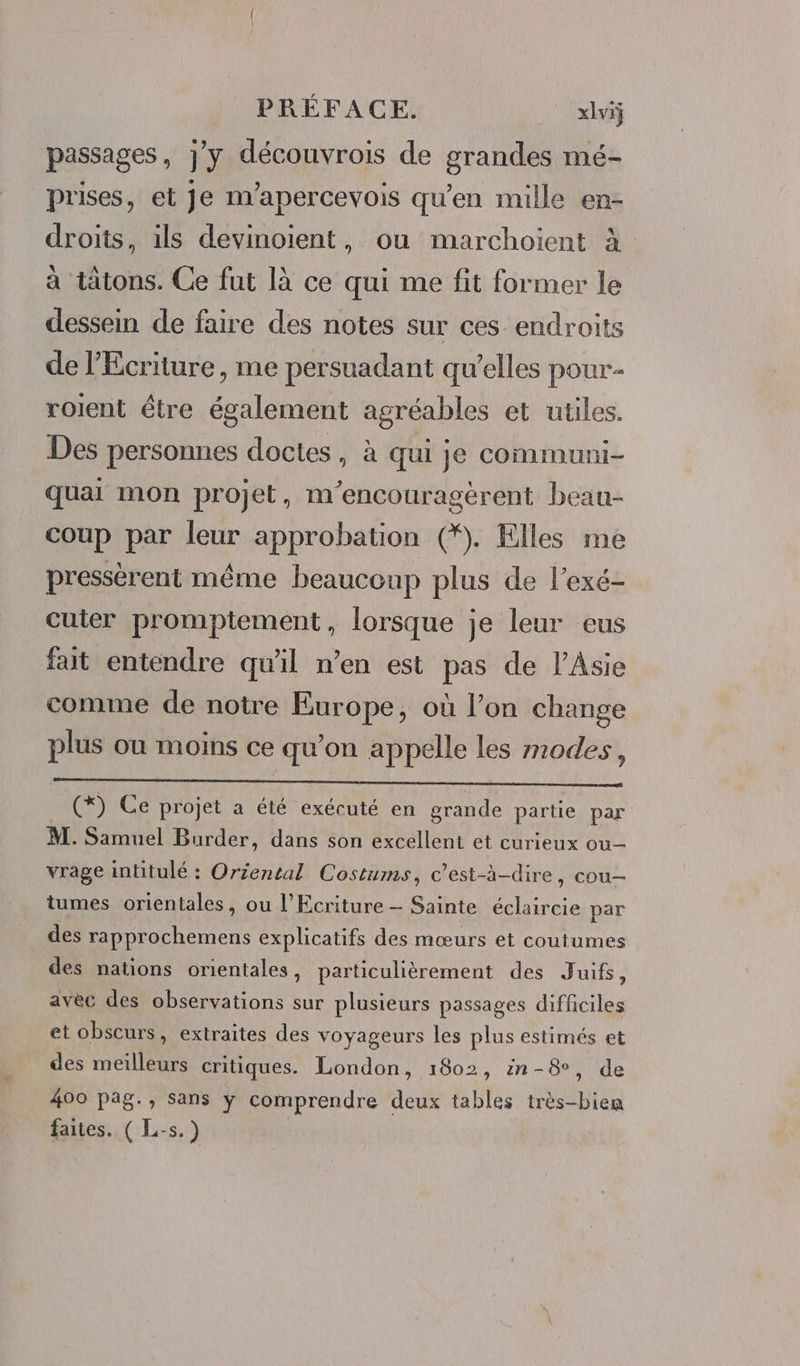 passages, jy découvrois de grandes mé- prises, et Je n’apercevois qu'en mille en- droits, ils devinoient, ou marchoient à a tatons. Ce fut là ce qui me fit former le dessein de faire des notes sur ces endroits de l’Ecriture, me persuadant qu’elles pour. roient être également agréables et utiles. Des personnes doctes , à qui je communi- quai mon projet, m’encouragèrent beau- coup par leur approbation (*. Elles me pressèrent même beaucoup plus de l’exé- cuter promptement, lorsque je leur eus fait entendre qu'il n’en est pas de l'Asie comme de notre Europe, où l’on change plus ou moins ce qu’on appelle les modes, (*Y: Ce projet a été exécuté en grande partie par M. Samuel Burder, dans son excellent et curieux ou vrage intitulé : Oriental Costums, c’est-à-dire, cou tumes orientales, ou l’Ecriture — Sainte éclaircie par des rapprochemens explicatifs des mœurs et coutumes des nations orientales, particulièrement des Juifs, avec des observations sur plusieurs passages difficiles et obscurs, extraites des voyageurs les plus estimés et des meilleurs critiques. London, 1802, in-8, de 400 pag., sans y comprendre deux tables très-bien faites. ( L-s.)