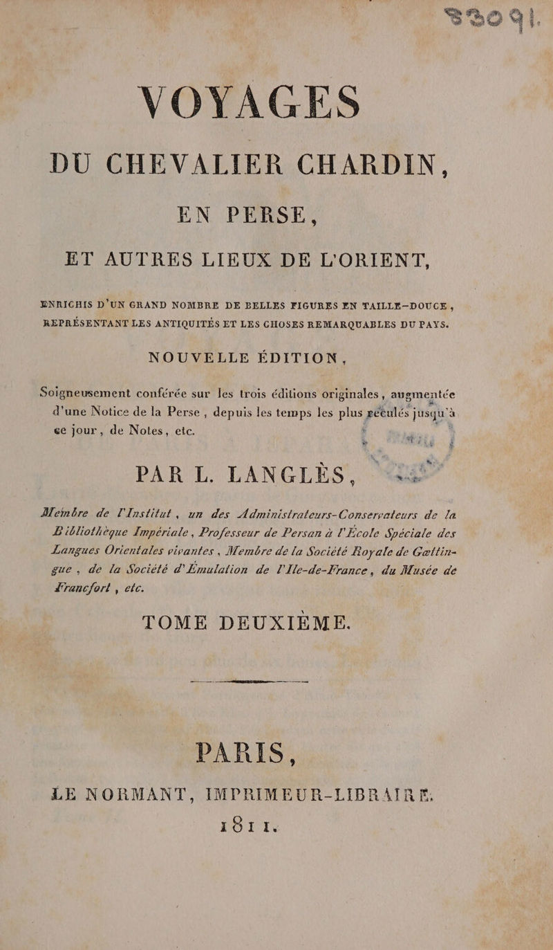 DÙU CHEVALIER CHARDIN. EN PERSE, ET AUTRES LIEUX DE L'ORIENT, ENRICHIS D'UN GRAND NOMBRE DE BELLES FIGURES EN TAILLE—-DOUCE 9 REPRÉSENTANT LES ANTIQUITÉS ET LES CHOSES REMARQUABLES DU PAYS. NOUVELLE ÉDITION, Soigneusement conférée sur les trois éditions originales, augmentée d'une Notice de la Perse, depuis les temps les plus péeulés j jusqu'à ce Jour, de Notes, etc. À ds # LEA” PAR L LANGLÈES W£st Membre de l'Institut, un des Administrateurs-Conservateurs de la Bibliothèque Impériale, Professeur de Persan à l'École Spéciale des Langues Orientales vivantes, Membôre de la Société Royale de Getlin- gue, de la Société d'Émulation de l'Ile-de-France, du Musée de JTanc/ort , etc. TOME DEUXIEME. PR — PARIS, LE NORMANT, IMPRIMEUR-LIBRAIRE