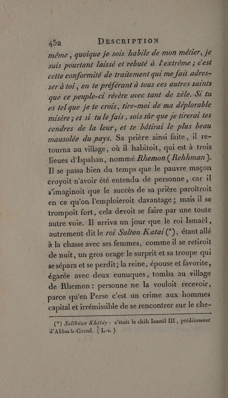 même , quoique je sois habile de mon métier, je suis pourtant laissé et rebuté à l'extréme ; c'est cette conformité de traitement qui me fait adres- ser à toi, en te préférant à tous ces autres saïnis que ce peuple-ci révère avec tant de zèle. St tu es tel que je te crois, tire-mot de ma déplorable misère : et si tu le fais, sois sûr que Je {trerai Les cendres de la leur, et te bätirai le plus beau mausolée du pays. Sa prière ainsi faite, il re- tourna au village, où il habitoit, qui est à trois lieues d'Ispahan, nommé Jhemon (Rehhman ). Il se passa bien du temps que le pauvre maçon croyoit n'avoir Été entendu de personne, car il s'imaginoit que le succès de sa prière paroitroit en ce qu'on l'emploieroit davantage ; mais il se trompoit fort, cela devoit se faire par une toute autre voie. Il arriva un jour que le roi Ismaël, autrement dit le roi Sulton Kataï (*), étant allé M la chasse avec ses femmes, commeil se retiroit de nuit, un gros orage le surprit et sa troupe qui se sépara et se perdit; la reine, épouse et favorite, égarée avec deux eunuques, tomba au village de Rhemon: personne ne la vouloit recevoir, parce qu'en Perse c'est un crime aux hommes capital et irrémissible de se rencontrer sur le che- (*) Sulthéur Khätäy : c’étoit le chäh Ismaël HT, prédécesseur d'Abbas-le-Grand. (L-5.) Es EE pag tin + Am TOR à