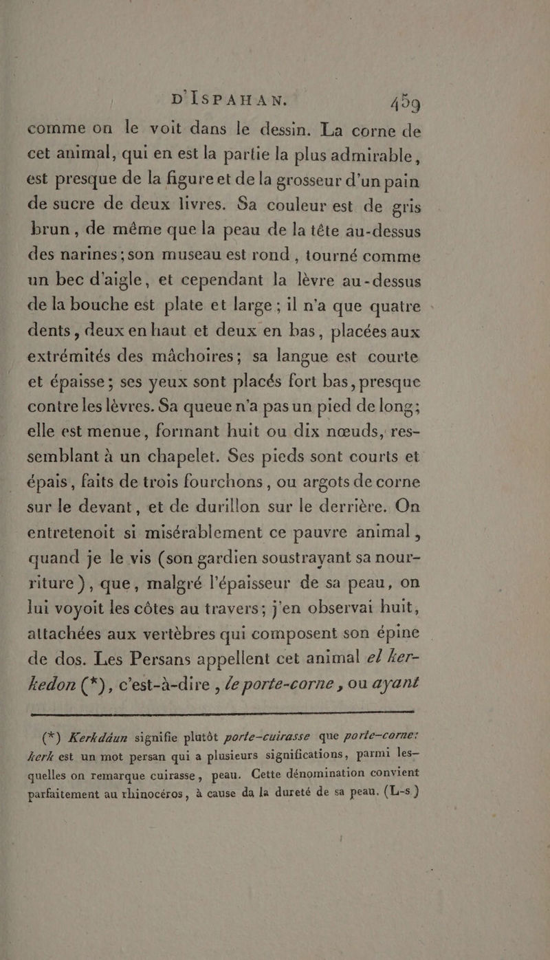 comme on le voit dans le dessin. La corne de cet animal, qui en est la partie la plus admirable, est presque de la figure et de la grosseur d’un pain de sucre de deux livres. Sa couleur est de gris brun, de même que la peau de la tête au-dessus des narines;,son museau est rond , tourné comme un bec d'aigle, et cependant la lèvre au-dessus de la bouche est plate et large ; il n'a que quatre dents , deux en haut et deux en bas, placées aux extrémités des mâchoires; sa langue est courte et épaisse ; ses yeux sont placés fort bas, presque contre les lèvres. Sa queue n'a pas un pied de long; elle est menue, formant huit ou dix nœuds, res- semblant à un chapelet. Ses pieds sont courts et épais, faits de trois fourchons , ou argots de corne sur le devant, et de durillon sur le derrière. On entretenoit si misérablement ce pauvre animal, quand je le vis (son gardien soustrayant sa nour- riture ), que, malgré l'épaisseur de sa peau, on lui voyoit les côtes au travers; j'en observai huit, attachées aux vertèbres qui composent son épine de dos. Les Persans appellent cet animal e/ #er- kedon (*), c'est-à-dire , le porte-corne , ou ayant (*) Kerkdäun signifie plutôt porte-cuirasse que porle-corne: kerk est un mot persan qui a plusieurs significations, parmi les quelles on remarque cuirasse, peau. Cette dénomination convient parfaitement au rhinocéros, à cause da la dureté de sa peau, (L-s)