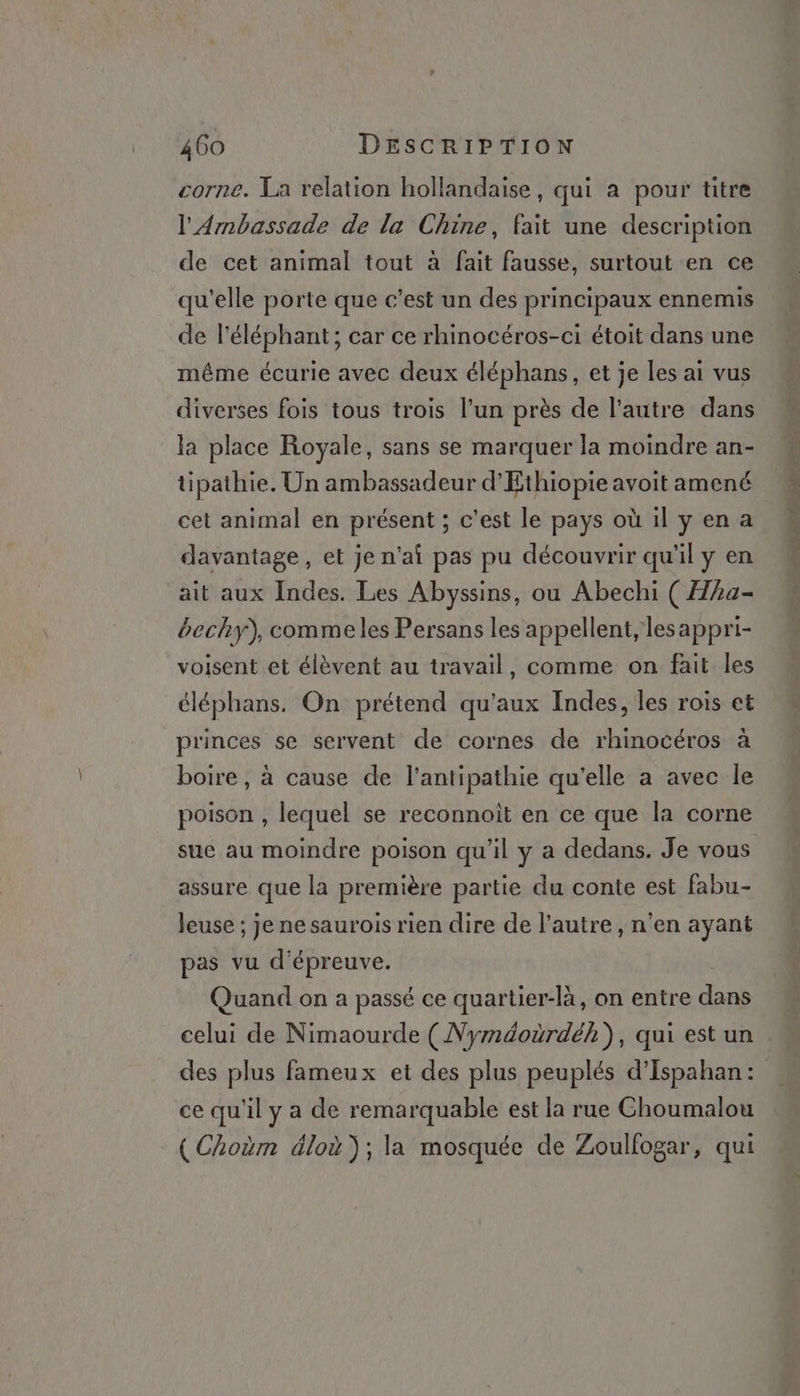 corne. La relation hollandaise, qui a pour titre l'Arnbassade de la Chine, fait une description de cet animal tout à fait fausse, surtout en ce de l'éléphant; car ce rhinocéros-ci étoit dans une même écurie avec deux éléphans, et je les ai vus diverses fois tous trois l’un près de l’autre dans la place Royale, sans se marquer la moindre an- tipathie. Un ambassadeur d’'Ethiopie avoit amené cet animal en présent ; c’est le pays où il yen a davantage, et je n'ai pas pu découvrir qu'il y en ait aux Indes. Les Abyssins, ou Abechi ( Hha- bechy), commeles Persans les appellent, lesappri- voisent et élèvent au travail, comme on fait les éléphans. On prétend qu'aux Indes, les rois et princes se servent de cornes de rhinocéros à boire, à cause de l’antipathie qu'elle a avec le poison , lequel se reconnoit en ce que la corne sue au moindre poison qu'il y a dedans. Je vous assure que la première partie du conte est fabu- leuse ; je nesaurois rien dire de l’autre, n’en ayant pas vu d'épreuve. Quand on a passé ce quartier-là, on entre doi celui de Nimaourde ( Nyméoùrdéh), qui est un des plus fameux et des plus peuplés d’Ispahan : ce qu'il y a de remarquable est la rue Choumalou ( Choëm dloù ); la mosquée de Zoulfogar, qui