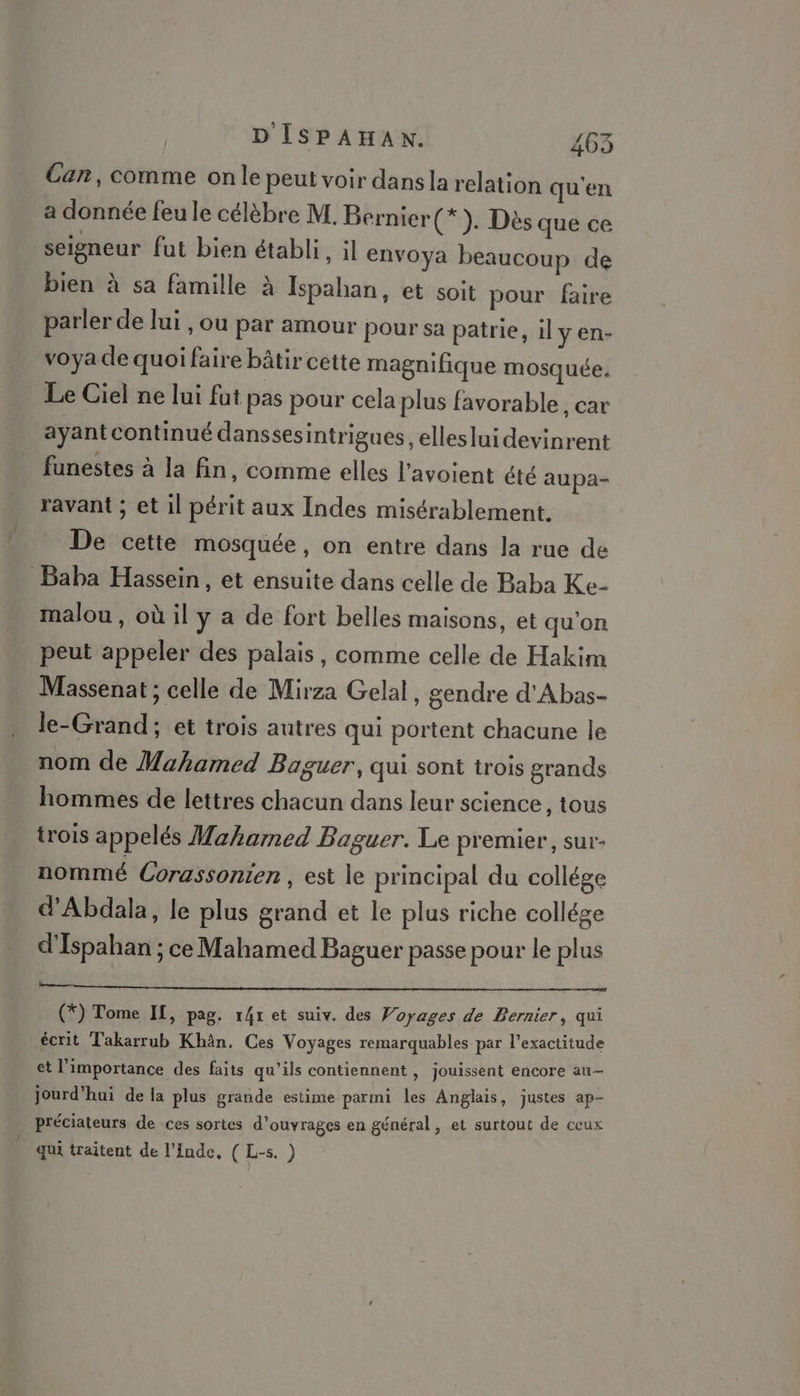 Can, comme on le peut voir dans la relation qu'en a donnée feu le célèbre M. Bernier(*). Dès que ce seigneur fut bien établi, il envoya beaucoup de bien à sa famille à Ispahan, et soit pour faire parler de lui , ou par amour Pour sa patrie, il y en- voya de quoi faire bâtir cette magnifique mosquée. Le Ciel ne lui fut pas pour cela plus favorable, car ayant continué danssesintrigues, elleslui devinrent funestes à la fin, comme elles l’avoient été aupa- ravant ; et il périt aux Indes misérablement. De cette mosquée, on entre dans Ja rue de Baba Hassein , et ensuite dans celle de Baba Ke- malou , où il y a de fort belles maisons, et qu'on peut appeler des palais, comme celle de Hakim Massenat ; celle de Mirza Gelal, gendre d'Abas- le-Grand; et trois autres qui portent chacune le nom de Mahamed Baguer, qui sont trois grands hommes de lettres chacun dans leur science, tous trois appelés Maharmed Paguer. Le premier, sur- nommé Corassonien , est le principal du collége d'Abdala, le plus grand et le plus riche collége d’Ispahan ; ce Mahamed Baguer passe pour le plus (*) Tome IL, pag. r4r et suiv. des Voyages de Bernier, qui écrit Takarrub Khân. Ces V oyages remarquables par l’exactitude et l'importance des faits qu’ils contiennent, jouissent encore au- Jourd'hui de la plus grande estime parmi les Anglais, justes ap- préciateurs de ces sortes d'ouvrages en général , et surtout de ceux qui traitent de l'Inde, ( L-s. )